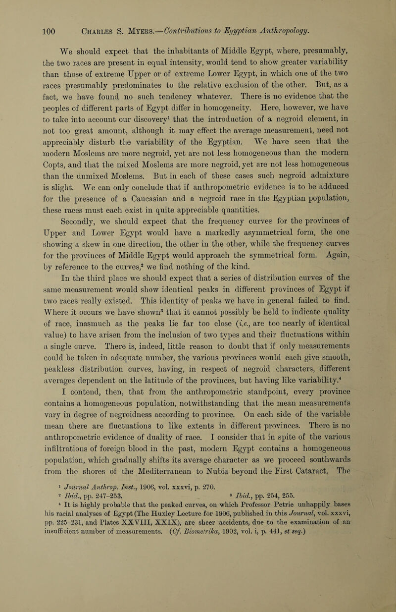 We should expect that the inhabitants of Middle Egypt, where, presumably, the two races are present in equal intensity, would tend to show greater variability than those of extreme Upper or of extreme Lower Egypt, in which one of the two races presumably predominates to the relative exclusion of the other. But, as a fact, we have found no such tendency whatever. There is no evidence that the peoples of different parts of Egypt differ in homogeneity. Here, however, we have to take into account our discovery^ that the introduction of a negroid element, in not too great amount, although it may effect the average measurement, need not appreciably disturb the variability of the Egyptian. We have seeu that the modern Moslems are more negroid, yet are not less homogeneous than the modern Copts, and that the mixed Moslems are more negroid, yet are not less homogeneous than the unmixed Moslems. But in each of these cases such negroid admixture is slight. We can only conclude that if anthropometric evidence is to be adduced for the presence of a Caucasian and a negroid race in the Egyptian population, these races must each exist in quite appreciable quantities. Secondly, we should expect that the frequency curves for the provinces of Upper and Lower Egypt would have a markedly asymmetrical form, the one showing a skew in one direction, the other in the other, while the frequency curves for the provinces of Middle Egypt would approach the symmetrical form. Again, by reference to the curves,® we find nothing of the kind. In the third place we should expect that a series of distribution curves of the same measurement would show identical peaks in different provinces of Egypt if twm races really existed. This identity of peaks we have in general failed to find. Where it occurs we have shown* that it cannot possibly be held to indicate quality of race, inasmuch as the peaks lie far too close {i.e., are too nearly of identical value) to have arisen from the inclusion of two types and their fluctuations within a single curve. There is, indeed, little reason to doubt that if only measurements could be taken in adequate number, the various provinces would each give smooth, peakless distribution curves, having, in respect of negroid characters, different averages dependent on the latitude of the provinces, but having like variability.'^ I contend, then, that from the anthropometric standpoint, every province contains a homogeneous population, notwithstanding that the mean measurements vary in degree of negroidness according to province. On each side of the variable mean there are fluctuations to like extents in different provinces. There is no anthropometric evidence of duality of race. I consider that in spite of the various infiltrations of foreign blood in the past, modern Egypt contains a homogeneous population, which gradually shifts its average character as we proceed southwards from the shores of the Mediterranean to Nubia beyond the Eirst Cataract. The 1 Journal Anthrop. Inst.^ 1906, vol. xxxvi, p. 270. 2 Ihid.^ pp. 247-25.3. ^ pp. 254, 255. ^ It is highly probable that the peaked curves, on which Professor Petrie unhappily bases liis racial analyses of Egypt (The Huxley Lecture for 1906, published in this Journal, vol. xxxvi, pp. 225-231, and Plates XXVIII, XXIX), are sheer accidents, due to the examination of an insufficient number of measurements. {Cf. Biometrika, 1902, vol. i, p. 441, et seq.)