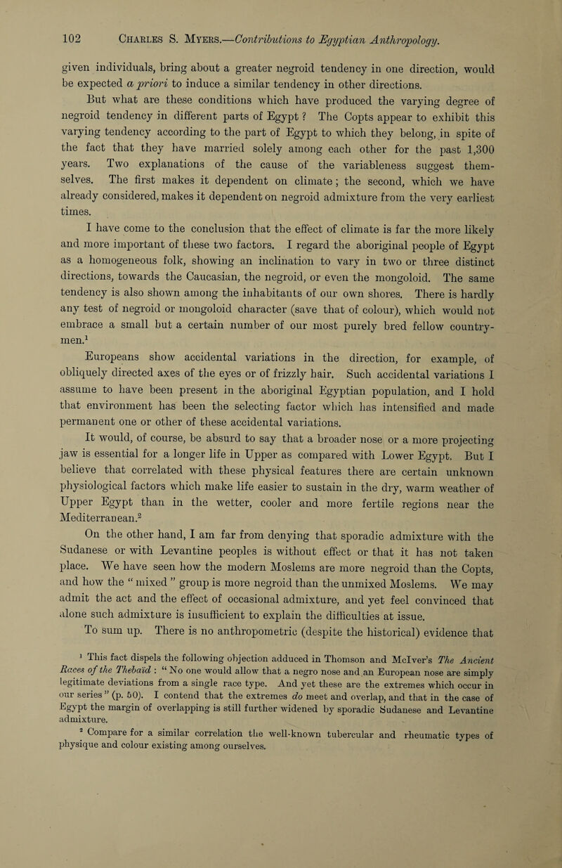 given individuals, bring about a greater negroid tendency in one direction, would be expected a priori to induce a similar tendency in other directions. But what are these conditions which have produced the varying degree of negroid tendency in different parts of Egypt ? The Copts appear to exhibit this varying tendency according to the part of Egypt to which they belong, in spite of the fact that they have married solely among each other for the past 1,300 years. Two explanations of the cause of the variableness suggest them¬ selves. The first makes it dependent on climate; the second, which we have already considered, makes it dependent on negroid admixture from the very earliest times. I have come to the conclusion that the effect of climate is far the more likely and more important of these two factors, I regard the aboriginal people of Egypt as a homogeneous folk, showing an inclination to vary in two or three distinct directions, towards the Caucasian, the negroid, or even the mongoloid. The same tendency is also shown among the inhabitants of our own shores. There is hardly any test of negroid or mongoloid character (save that of colour), which would not embrace a small but a certain number of our most purely bred fellow country¬ men.^ Europeans show accidental variations in the direction, for example, of obliquely directed axes of the eyes or of frizzly hair. Such accidental variations 1 assume to have been present in the aboriginal Egyptian population, and I hold that environment has been the selecting factor which has intensified and made permanent one or other of these accidental variations. It would, of course, be absurd to say that a broader nose or a more projecting jaw is essential for a longer life in Upper as compared with Lower Egypt. But I believe that correlated with these physical features there are certain unknown physiological factors which make life easier to sustain in the dry, warm weather of Upper Egypt than in the wetter, cooler and more fertile regions near the Mediterraoean.^ On the other hand, I am far from denying that sporadic admixture with the Sudanese or with Levantine peoples is without effect or that it has not taken place. We have seen how the modern Moslems are more negroid than the Copts, and how the mixed ” group is more negroid than the unmixed Moslems. We may admit the act and the effect of occasional admixture, and yet feel convinced that alone such admixture is insufficient to explain the difficulties at issue. To sum up. There is no anthropometric (despite the historical) evidence that 1 This fact dispels the following objection adduced in Thomson and Mclver’s The Ancient Races of the Thehaid : “ No one would allow that a negro nose and an European nose are simply legitimate deviations from a single race type. And yet these are the extremes which occur in our series ” (p. 60). I contend that the extremes do meet and overlap, and that in the case of Egypt the margin of overlapping is still further widened by sporadic Sudanese and Levantine admixture. Compare for a similar correlation the well-known tubercular and rheumatic types of physique and colour existing among ourselves.