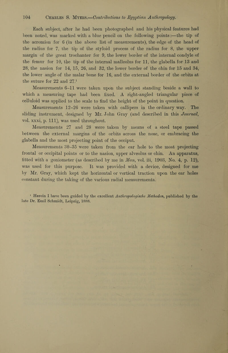 Each subject, after he had been photographed and his physical features had l)een noted, was marked with a blue pencil on the following points:—the tip of the acromion for 6 (in the above list of measurements), the edge of the head of the radius for 7, the tip of the styloid process of the radius for 8, the upper margin of the great trochanter for 9, the lower border of the internal condyle of the femur for 10, the tip of the internal malleolus for 11, the glabella for 13 and 28, the nasion for 14, 15, 26, and 32, the lower border of the chin for 15 and 34, the lower angle of the malar hone for 16, and the external border of the orbits at the suture for 22 and 27.^ Measurements 6-11 were taken upon the subject standing beside a wall to which a measuring tape had been fixed. A right-angled triangular piece of celluloid was applied to the scale to find the height of the point in question. Measurements 12-26 were taken with callipers in the ordinary way. The sliding instrument, designed by Mr. John Gray (and described in this Journal, vol. xxxi, p. Ill), was used throughout. Measurements 27 and 28 were taken by means of a steel tape passed between the external margins of the orbits across the nose, or embracing the glabella and the most projecting point of the occiput. Measurements o0-35 were taken from the ear hole to the most projecting frontal or occipital points or to the nasion, upper alveolus or chin. An apparatus, fitted with a goniometer (as described by me in Man, vol. iii, 1903, No. 4, p. 12), was used for this purpose. It was provided with a device, designed for me by Mr. Gray, which kept the horizontal or vertical traction upon the ear holes constant during the taking of the various radial measurements. ^ Herein I have been guided by the excellent Anthropologische Methoden, published by the late Dr. Emil Schmidt, Leipzig, 1888.