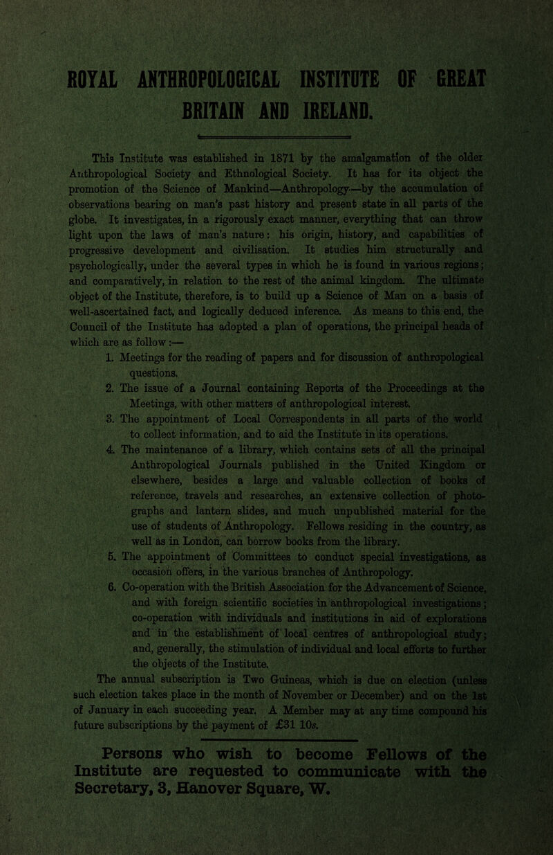 BOTH ANTflfiOFOlOGICU HSTITUTE OF OBEIT BBITilM AND IBEUNB. This Institute was established in 1871 by the amalgamation of the older Anthropological Society and Ethnological Society. It has for its object the promotion of the Science of Mankind—^Anthropology—by the accumulation of observations bearing on man's past history and present state in all parts of the globe. It investigates, in a rigorously exact manner, everything that can throw light upon the laws of man’s nature: his origin, history, and capabilities of progressive development and civilisation. It studies him structurally and psychologically, under the several types in which he is found in various regions; and comparatively, in relation to the rest of the animal kingdom. The ultimate object of the Institute, therefore, is tosbuild up a Science of Man on a basis of well-ascertained fact, and logically deduced inference. As means to this, end, the Council of the Institute has adopted a plan of operations, the principal heads of which are as follow 1. Meetings for the reading of papers and for discussion of anthropological questions. 2. The issue of a Journal containing Reports of the Proceedings at the ]&eetings, with other matters of anthropological interest. 3. The appointment of Local Correspondents in all parts of the world to collect information, and to aid the Institute in its operations, y 4. The maintenance of a library, which contains sets of all the principal j Anthropological Journals published in the United Kingdom or elsewhere, besides a large and valuable collection of books of reference, travels and researches, an extensive collection of photo¬ graphs and lanterp slides, and much unpublished material for the use of students of Anthropology. Fellows residing in the country, as well as in Lond0h7 cah borrow books from the library. 5. The appointment of Committees to conduct special investigations, as occasioh offers, in the various branches of Anthropology. 6. Co-operation with the British Association for the Advancement of Science, and with foreign scientific societies in anthropological investigations; co-operation with individuals and institutions in aid of explorations and in' the establishment of local centres of anthropological study; and, generally, the stimulation of individual and local efforts to further the objects of the Institute. The annual subscription is Two Guineas, which is due on election (unless such election takes place in the month of November or December) and on the 1st of January in each succeeding year. A Member may at any time compound his future subscriptions by the payment of £31 10^. Persons who wish to become Fellows of the Institute are requested to communicate with the Secretary, 3, Hanover Square, W.