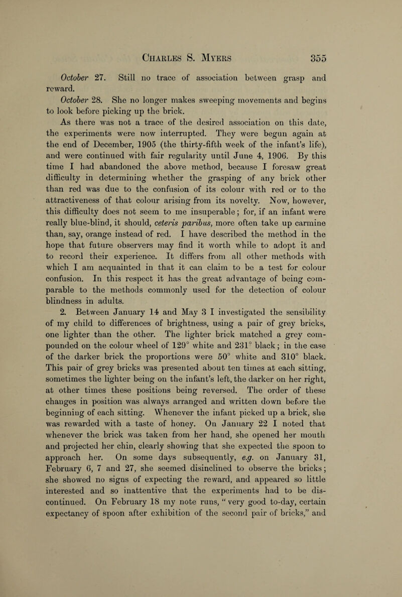 October 27. Still no trace of association between grasp and reward. October 28. She no longer makes sweeping movements and begins to look before picking up the brick. As there was not a trace of the desired association on this date, the experiments were now interrupted. They were begun again at the end of December, 1905 (the thirty-fifth week of the infant’s life), and were continued with fair regularity until June 4, 1906. By this time I had abandoned the above method, because I foresaw great difficulty in determining whether the grasping of any brick other than red was due to the confusion of its colour with red or to the attractiveness of that colour arising from its novelty. Now, however, this difficulty does not seem to me insuperable; for, if an infant were really blue-blind, it should, ceteris paribus, more often take up carmine than, say, orange instead of red. I have described the method in the hope that future observers may find it worth while to adopt it and to record their experience. It differs from all other methods with which I am acquainted in that it can claim to be a test for colour confusion. In this respect it has the great advantage of being com¬ parable to the methods commonly used for the detection of colour blindness in adults. 2. Between January 14 and May 3 I investigated the sensibility of my child to differences of brightness, using a pair of grey bricks, one lighter than the other. The lighter brick matched a grey com¬ pounded on the colour wheel of 129° white and 231° black; in the case of the darker brick the proportions were 50° white and 310° black. This pair of grey bricks was presented about ten times at each sitting, sometimes the lighter being on the infant’s left, the darker on her right, at other times these positions being reversed. The order of these changes in position was always arranged and written down before the beginning of each sitting. Whenever the infant picked up a brick, she was rewarded with a taste of honey. On January 22 I noted that whenever the brick was taken from her hand, she opened her mouth and projected her chin, clearly showing that she expected the spoon to approach her. On some days subsequently, e.g. on January 31, February 6, 7 and 27, she seemed disinclined to observe the bricks; she showed no signs of expecting the reward, and appeared so little interested and so inattentive that the experiments had to be dis¬ continued. On February 18 my note runs, “ very good to-day, certain expectancy of spoon after exhibition of the second pair of bricks,” and