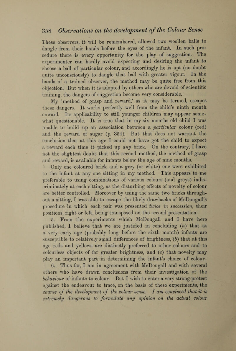 These observers, it will be remembered, allowed two woollen balls to dangle from their hands before the eyes of the infant. In such pro¬ cedure there is every opportunity for the play of suggestion. The experimenter can hardly avoid expecting and desiring the infant to choose a ball of particular colour, and accordingly he is apt (no doubt quite unconsciously) to dangle that ball with greater vigour. In the hands of a trained observer, the method may be quite free from this objection. But when it is adopted by others who are devoid of scientific training, the dangers of suggestion become very considerable. My ‘method of grasp and reward,’ as it may be termed, escapes these dangers. It works perfectly well from the child’s ninth month onward. Its applicability to still younger children may appear some¬ what questionable. It is true that in my six months old child I was unable to build up an association between a particular colour (red) and the reward of sugar (p. 354). But that does not warrant the conclusion that at this age I could not have got the child to expect a reward each time it picked up any brick. On the contrary, I have not the slightest doubt that this second method, the method of grasp and reward, is available for infants below the age of nine months. Only one coloured brick and a grey (or white) one were exhibited to the infant at any one sitting in my method. This appears to me preferable to using combinations of various colours (and greys) indis¬ criminately at each sitting, as the disturbing effects of novelty of colour are better controlled. Moreover by using the same two bricks through¬ out a sitting, I was able to escape the likely drawbacks of McDougall’s procedure in which each pair was presented twice in succession, their positions, right or left, being transposed on the second presentation. 5. From the experiments which McDougall and I have here published, I believe that we are justified in concluding (a) that at a very early age (probably long before the sixth month) infants are susceptible to relatively small differences of brightness, (b) that at this age reds and yellows are distinctly preferred to other colours and to colourless objects of far greater brightness, and (c) that novelty may play an important part in determining the infant’s choice of colour. 6. Thus far, I am in agreement with McDougall and with several others who have drawn conclusions from their investigation of the behaviour of infants to colour. But I wish to enter a very strong protest against the endeavour to trace, on the basis of these experiments, the course of the development of the colour sense. I am convinced that it is extremely dangerous to formulate any opinion on the actual colour