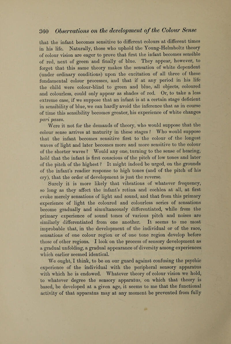 that the infant becomes sensitive to different colours at different times in his life. Naturally, those who uphold the Young-Helmholtz theory of colour vision are eager to prove that first the infant becomes sensible of red, next of green and finally of blue. They appear, however, to forget that this same theory makes the sensation of white dependent (under ordinary conditions) upon the excitation of all three of these fundamental colour processes, and that if at any period in his life the child were colour-blind to green and blue, all objects, coloured and colourless, could only appear as shades of red. Or, to take a less extreme case, if we suppose that an infant is at a certain stage deficient in sensibility of blue, we can hardly avoid the inference that as in course of time this sensibility becomes greater, his experience of white changes pari passu. Were it not for the demands of theory, who would suppose that the colour sense arrives at maturity in these stages ? Who would suppose that the infant becomes sensitive first to the colour of the longest waves of light and later becomes more and more sensitive to the colour of the shorter waves ? Would any one, turning to the sense of hearing, hold that the infant is first conscious of the pitch of low tones and later of the pitch of the highest ? It might indeed be urged, on the grounds of the infant’s readier response to high tones (and of the pitch of his cry), that the order of development is just the reverse. Surely it is more likely that vibrations of whatever frequency, so long as they affect the infant’s retina and cochlea at all, at first evoke merely sensations of light and sound, and that from this primary experience of light the coloured and colourless series of sensations become gradually and simultaneously differentiated, while from the primary experience of sound tones of various pitch and noises are similarly differentiated from one another. It seems to me most improbable that, in the development of the individual or of the race, sensations of one colour region or of one tone region develop before those of other regions. I look on the process of sensory development as a gradual unfolding, a gradual appearance of diversity among experiences which earlier seemed identical. We ought, I think, to be on our guard against confusing the psychic experience of the individual with the peripheral sensory apparatus with which he is endowed. Whatever theory of colour vision we hold, to whatever degree the sensory apparatus, on which that theory is based, be developed at a given age, it seems to me that the functional activity of that apparatus may at any moment be prevented from fully