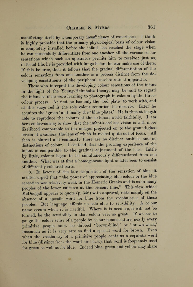 manifesting itself by a temporary insufficiency of experience. I think it highly probable that the primary physiological basis of colour vision is completely installed before the infant has reached the stage when he can successfully differentiate from one another all the various colour sensations which such an apparatus permits him to receive; just as, in foetal life, he is provided with lungs before he can make use of them. If this be true, then it follows that the gradual differentiation of the colour sensations from one another is a process distinct from the de¬ veloping constituents of the peripheral cerebro-retinal apparatus. Those who interpret the developing colour sensations of the infant in the light of the Young-Helmholtz theory, may be said to regard the infant as if he were learning to photograph in colours by the three- colour process. At first he has only the ‘ red plate to work with, and at this stage red is the sole colour sensation he receives. Later he acquires the ‘green’ and finally the ‘blue plates. He is thus at length able to reproduce the colours of the external world faithfully. I am here endeavouring to show that the infant’s earliest vision is with more likelihood comparable to the images projected on to the ground-glass screen of a camera, the lens of which is racked quite out of focus. All then is blurred and confused; there are no distinct outlines and no distinctions of colour. I contend that the growing experience of the infant is comparable to the gradual adjustment of the lens. Little by little, colours begin to be simultaneously differentiated from one another. What was at first a homogeneous light is later seen to consist of differently coloured parts. 8. In favour of the late acquisition of the sensation of blue, it is often urged that “ the power of appreciating blue colour or the blue sensation was relatively weak in the Homeric Greeks and is so in many peoples of the lower cultures at the present time.” This view, which McDougall appears to quote (p. 346) with approval, rests mainly on the absence of a specific word for blue from the vocabularies of these peoples. But language affords no safe clue to sensibility. A colour name occurs when it is needful. Where it is needless, it will not be formed, be the sensibility to that colour ever so great. If we are to gauge the colour sense of a people by colour nomenclature, nearly every primitive people must be dubbed ‘ brown-blind ’ or ‘ brown-weak,’ inasmuch as it is very rare to find a special word for brown. Even when the vocabulary of a primitive people contains a separate word for blue (distinct from the word for black), that word is frequently used for green as well as for blue. Indeed blue, green and yellow may shaie