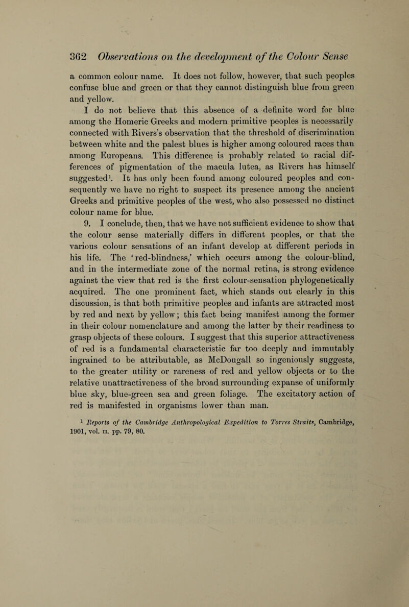 a common colour name. It does not follow, however, that such peoples confuse blue and green or that they cannot distinguish blue from green and yellow. I do not believe that this absence of a definite word for blue among the Homeric Greeks and modem primitive peoples is necessarily connected with Rivers’s observation that the threshold of discrimination between white and the palest blues is higher among coloured races than among Europeans. This difference is probably related to racial dif¬ ferences of pigmentation of the macula lutea, as Rivers has himsell suggested1. It has only been found among coloured peoples and con¬ sequently we have no right to suspect its presence among the ancient Greeks and primitive peoples of the west, who also possessed no distinct colour name for blue. 9. I conclude, then, that we have not sufficient evidence to show that the colour sense materially differs in different peoples, or that the various colour sensations of an infant develop at different periods in his life. The ‘red-blindness/ which occurs among the colour-blind, and in the intermediate zone of the normal retina, is strong evidence against the view that red is the first colour-sensation phylogenetically acquired. The one prominent fact, which stands out clearly in this discussion, is that both primitive peoples and infants are attracted most by red and next by yellow; this fact being manifest among the former in their colour nomenclature and among the latter by their readiness to grasp objects of these colours. I suggest that this superior attractiveness of red is a fundamental characteristic far too deeply and immutably ingrained to be attributable, as McDougall so ingeniously suggests, to the greater utility or rareness of red and yellow objects or to the relative unattractiveness of the broad surrounding expanse of uniformly blue sky, blue-green sea and green foliage. The excitatory action of red is manifested in organisms lower than man. 1 Reports of the Cambridge Anthropological Expedition to Torres Straits, Cambridge, 1901, vol. n. pp. 79, 80.