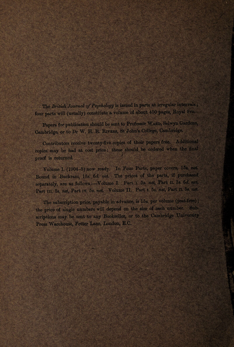 n i'^ffyii/V’ -<i: -• // \4- 'Vv--*' . $*-<ii?v Sj&'iJr >^v-> \ » vfcji£&•^ '. '£ «£*^«V'-'^51' *-.->•* r»f>' :.-v , :m§BMiHWigM^^M Sgg /. £&rcw!&£ ■m OTP^;r^- &&&&& - V The ^is& Journal of Psychology is issued in parts at irregular intei y T Jsj, ^ T . -■ v. > .. _ y.'.y '. ; ; ■•;  / '. >'• •• L> . •'.. four parts will (usually) constitute a volume of about 450 pages, Royal 8 _ _rr c* r *' f'i r 4’ Cambridge, or to Dr W. H. R. Rivers, .■XV. XV1VU.K&, Ql tlUUXl O -VJUiicgc, voimuiivigv. Contributors receive twenty-five copies of their papers free. Additioi copies may be had at cost price: these should be ordered when the fin Volume I. (1904-5) now ready. In Four Parts, paper covers, 15s. ■ IlSid in Buckram, 18s. 6d. net. The prices of the parts, if purcha i i ____ . T T>ov»f t f5o nnof. rflTfi TT. \\fit. proof is returned. separately, are as follows :—Volume I. Fart I. 5s. net> Part ii. .._ Part hi. 5s. net, Part iv. 5s. net. Volume II. Part I. 5s. net, The subscription price, payable in advance, is 15s. per volume (pos the price of single numbers will depend on the size of each number, k scriptions may be sent to any Bookseller, or to the Cambridge Unh Press Warehouse, Fetter Lane, London, E.C. Y euse, Fetter Lane, London, E.C. YY>,.;->- ' ? ' ' ' ' v 7 . ', ? .-, 1 . 'I- V-'t .- ‘vs • ■£ Tr~- ^■**■*-■• .rsil'^w* XV %T-b-:f *•'Iv-.* .b*$*>>•:ifcit^Sf^•?• 'fp \i ' •'-*•••■ .' '• A£?>f-2 * -■,'•>> -\.<3V < >«. .» - -V'f,-t^k'' • ' '';ir.(fi-'as,f.:?' .*; *.-f *r-.<<v • v ■' )•'*?*, »> .,«**: i J.X :■'*'%*?' '••• •. »; >..; V f-2 ■■ • ■ <, - > •• /f. '> -- T\f««V.<iL*«?i-1’. - - - .V^ ^ t . •>, , .- >v.;vr • vit't.r ■■'. its:--v‘ 7-.„ • ^saey.i.«'ysaa#*as?M8ij :. ■ ■' .