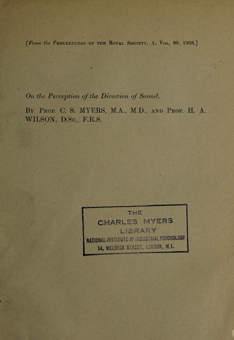 [From the Proceedings of the Royal Society, A,- Voi.. 80, 1908.] On the Perception of the Direction of Sound, By Prof. C. S. MYERS, M.A., M.D., and Prof. H. A. WILSON, D-.Sc., F.R.S. THE CHARLES MYERS LIBRARY • NATIONAL-INSTITUTE if INDJSTRiAt PSYCHOLOGY H. WElBECiC STREET. LONDON, W.l.