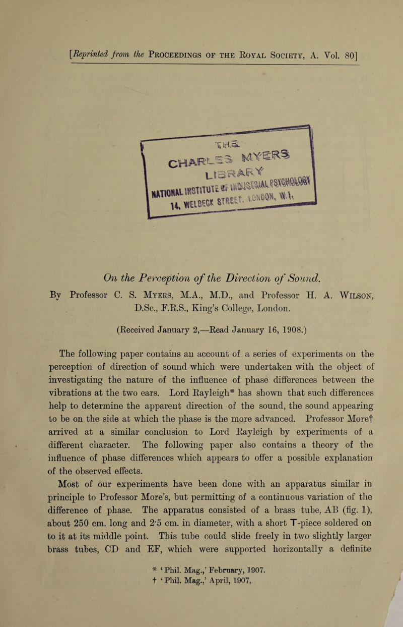 On the Perception of the Direction of Sound. By Professor C. S. Myers, M.A., M.D., and Professor H. A. Wilson, D.Sc., F.R.S., King’s College, London. (Received January 2,—Read January 16, 1908.) The following paper contains an account of a series of experiments on the perception of direction of sound which were undertaken with the object of investigating the nature of the influence of phase differences between the vibrations at the two ears. Lord Rayleigh* has shown that such differences help to determine the apparent direction of the sound, the sound appearing to be on the side at which the phase is the more advanced. Professor Morel arrived at a similar conclusion to Lord Rayleigh by experiments of a different character. The following paper also contains a theory of the influence of phase differences which appears to offer a possible explanation of the observed effects. Most of our experiments have been done with an apparatus similar in principle to Professor More’s, but permitting of a continuous variation of the difference of phase. The apparatus consisted of a brass tube, AB (fig. 1), about 250 cm. long and 2'5 cm. in diameter, with a short T-piece soldered on to it at its middle point. This tube could slide freely in two slightly larger brass tubes, CD and EF, which were supported horizontally a definite * ‘Phil. Mag.,’ February, 1907. t ‘ Phil. Mag.,5 April, 1907,