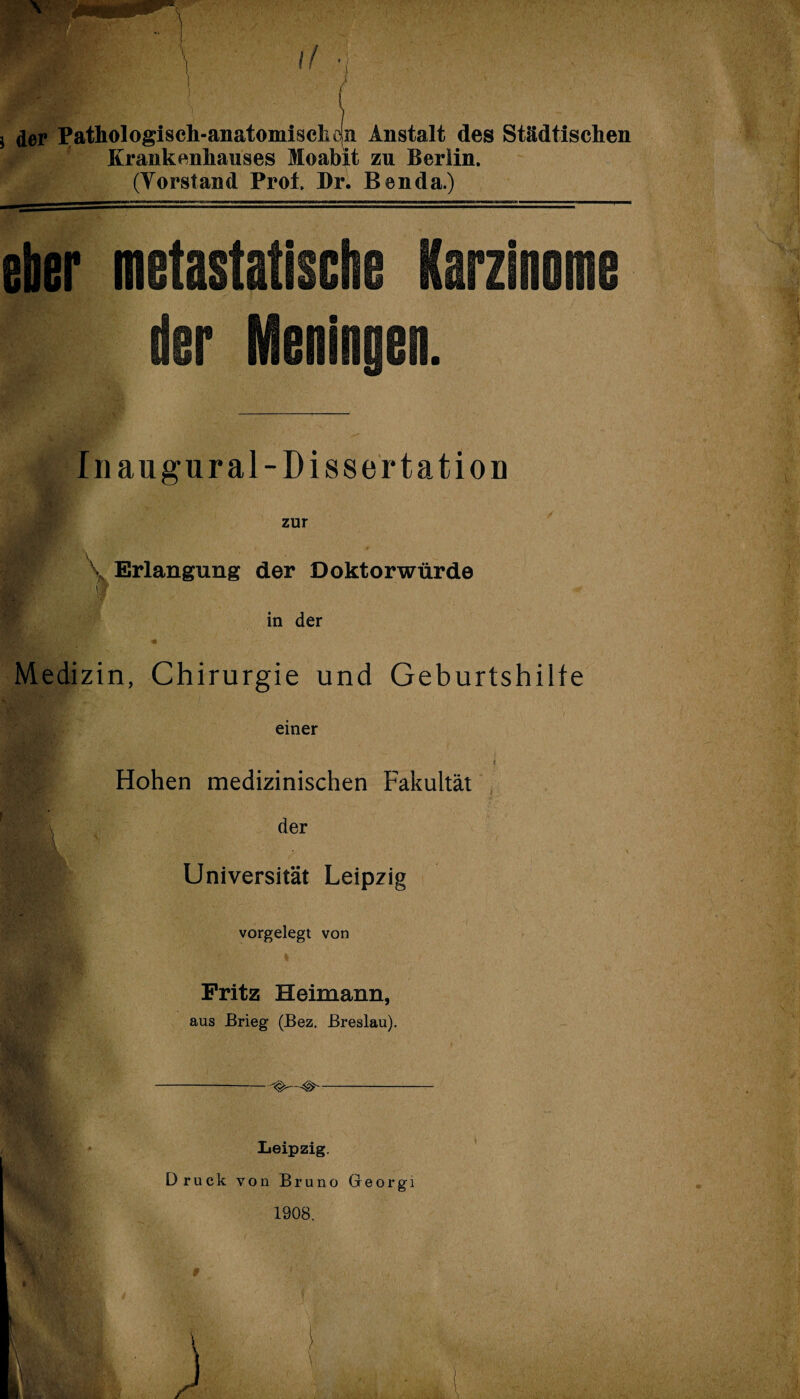 \! • t j der Pathologisch-anatomisch ejn Anstalt des Städtischen Krankenhauses Moabit zu Berlin. (Vorstand Prot Br. Ben da.) eher metastati rzinoiii! dar Meninaea. Inaugural-Dissertatiou zur •>A ■* . ,, \ Erlangung der Doktorwürde I in der Medizin, Chirurgie und Geburtshilfe einer Hohen medizinischen Fakultät der Universität Leipzig vorgelegt von Fritz Heimann, aus Brieg (Bez. Breslau). Leipzig. Druck von Bruno Georgi 1908. 9