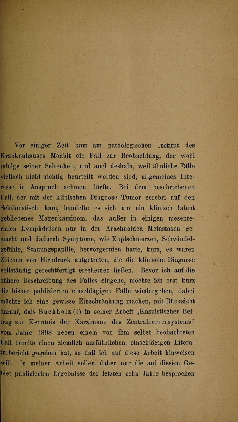 Vor einiger Zeit kam am pathologischen Institut des Krankenhauses Moabit ein Fall zur Beobachtung, der wohl infolge seiner Seltenheit, und auch deshalb, weil ähnliche Fälle vielfach nicht richtig beurteilt worden sind, allgemeines Inte¬ resse in Anspruch nehmen dürfte. Bei dem beschriebenen Fall, der mit der klinischen Diagnose Tumor cerebri auf den Sektionstisch kam, handelte es sich um ein klinisch latent gebliebenes Magenkarzinom, das außer in einigen mesente¬ rialen Lymphdrüsen nur in der Arachnoidea Metastasen ge¬ macht und dadurch Symptome, wie Kopfschmerzen, Schwindel¬ gefühle, Stauungspapille, hervorgerufen hatte, kurz, es waren Zeichen von Hirndruck aufgetreten, die die klinische Diagnose vollständig gerechtfertigt erscheinen ließen. Bevor ich auf die nähere Beschreibung des Falles eingehe, möchte ich erst kurz die bisher publizierten einschlägigen Fälle wiedergeben, dabei möchte ich eine gewisse Einschränkung machen, mit Rücksicht darauf, daß Buchholz (1) in seiner Arbeit „Kasuistischer Bei¬ trag zur Kenntnis der Karzinome des Zentralnervensystems“ vom Jahre 1898 neben einem von ihm selbst beobachteten Fall bereits einen ziemlich ausführlichen, einschlägigen Litera¬ turbericht gegeben hat, so daß ich auf diese Arbeit hinweisen will. In meiner Arbeit sollen daher nur die auf diesem Ge¬ biet publizierten Ergebnisse der letzten zehn Jahre besprochen