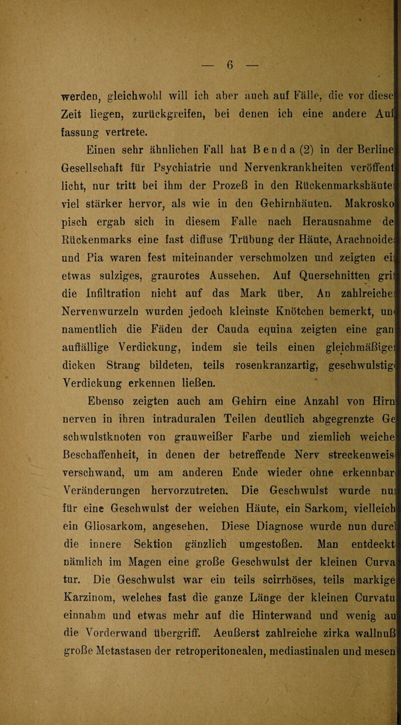 werden, gleichwohl will ich aber auch auf Fälle, die vor diese! Zeit liegen, zurückgreifen, bei denen ich eine andere Auf fassung vertrete. Einen sehr ähnlichen Fall hat B e n d a (2) in der Berline Gesellschaft für Psychiatrie und Nervenkrankheiten veröffent licht, nur tritt bei ihm der Prozeß in den Rückenmarkshäutei viel stärker hervor, als wie in den Gehirnhäuten. Makrosko pisch ergab sich in diesem Falle nach Herausnahme de Rückenmarks eine fast diffuse Trübung der Häute, Arachnoide; und Pia waren fest miteinander verschmolzen und zeigten eil etwas sulziges, graurotes Aussehen. Auf Querschnitten gril die Infiltration nicht auf das Mark über. An zahlreiche] Nervenwurzeln wurden jedoch kleinste Knötchen bemerkt, um namentlich die Fäden der Cauda equina zeigten eine gan auffällige Verdickung, indem sie teils einen gleichmäßige) dicken Strang bildeten, teils rosenkranzartig, geschwulstigi Verdickung erkennen ließen. Ebenso zeigten auch am Gehirn eine Anzahl von Hirn nerven in ihren intraduralen Teilen deutlich abgegrenzte Ge schwulstknoten von grauweißer Farbe und ziemlich weiche Beschaffenheit, in denen der betreffende Nerv streckenweis' verschwand, um am anderen Ende wieder ohne erkennbar Veränderungen hervorzutreten. Die Geschwulst wurde nui für eine Geschwulst der weichen Häute, ein Sarkom, vielleich ein Gliosarkom, angesehen. Diese Diagnose wurde nun durc die innere Sektion gänzlich umgestoßen. Man entdeckt nämlich im Magen eine große Geschwulst der kleinen Curva tur. Die Geschwulst war ein teils scirrhöses, teils markige Karzinom, welches fast die ganze Länge der kleinen Curvatu einnahm und etwas mehr auf die Hinterwand und wenig au die Vorderwand Übergriff“. Aeußerst zahlreiche zirka wallnuß große Metastasen der retroperitonealen, mediastinalen und mesen