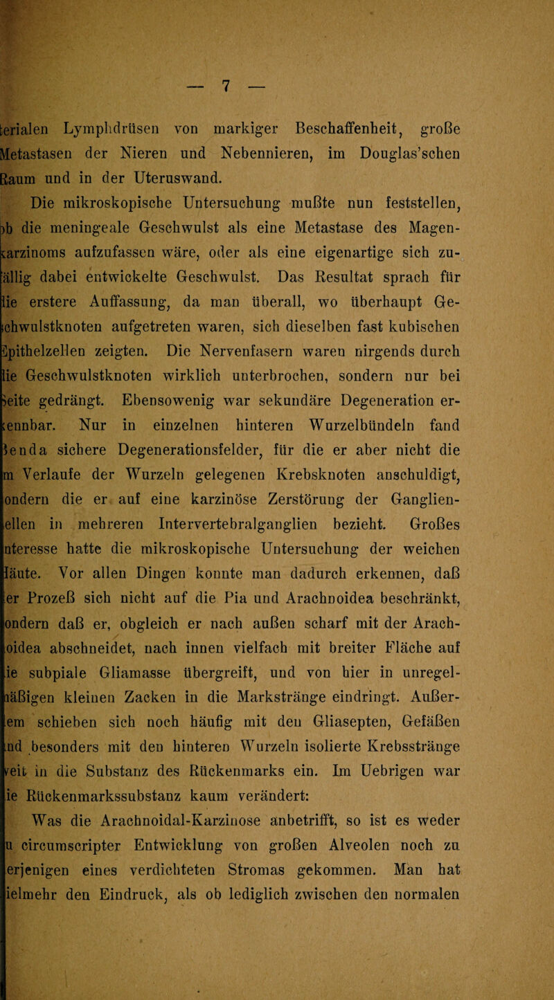 fcerialen Lymplidrüsen von markiger Beschaffenheit, große Metastasen der Nieren und Nebennieren, im Douglas’schen Raum und in der Uteruswand. Die mikroskopische Untersuchung mußte nun feststellen, )b die meningeale Geschwulst als eine Metastase des Magen- Karzinoms aufzufassen wäre, oder als eine eigenartige sich zu- ällig dabei entwickelte Geschwulst. Das Resultat sprach für lie erstere Auffassung, da man überall, wo überhaupt Ge¬ schwulstknoten aufgetreten waren, sich dieselben fast kubischen Spithelzellen zeigten. Die Nervenfasern waren nirgends durch lie Geschwulstknoten wirklich unterbrochen, sondern nur bei Seite gedrängt. Ebensowenig war sekundäre Degeneration er¬ kennbar. Nur in einzelnen hinteren Wurzelbündeln fand len da sichere Degenerationsfelder, für die er aber nicht die m Verlaufe der Wurzeln gelegenen Krebsknoten anschuldigt, ondern die er auf eine karzinöse Zerstörung der Ganglien¬ ellen in mehreren Intervertebralganglien bezieht. Großes nteresse hatte die mikroskopische Untersuchung der weichen läute. Vor allen Dingen konnte man dadurch erkennen, daß er Prozeß sich nicht auf die Pia und Arachnoidea beschränkt, ondern daß er, obgleich er nach außen scharf mit der Arach- oidea abschneidet, nach innen vielfach mit breiter Fläche auf ie subpiale Gliamasse übergreift, und von hier in unregel- läßigen kleinen Zacken in die Markstränge eindringt. Äußer¬ em schieben sich noch häufig mit den Gliasepten, Gefäßen md besonders mit den hinteren Wurzeln isolierte Krebsstränge veit in die Substanz des Rückenmarks ein. Im Uebrigen war ie Rückenmarkssubstanz kaum verändert: Was die Arachnoidal-Karzinose anbetrifft, so ist es weder u circumscripter Entwicklung von großen Alveolen noch zu. erjenigen eines verdichteten Stromas gekommen. Man hat ielmehr den Eindruck, als ob lediglich zwischen den normalen