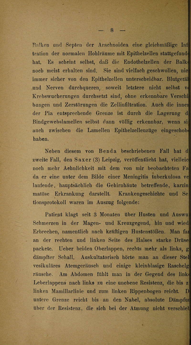 Balken und Septen der Arachnoidea eine gleichmäßige In^ tration der normalen Hohlräume mit Epithelzellen stattgefund< hat. Es scheint selbst, daß die Endothelzellen der Balk< noch meist erhalten sind. Sie sind vielfach geschwollen, nie immer sicher von den Epithelzellen unterscheidbar. Blutgeiäl und Nerven durchqueren, soweit letztere nicht selbst v< Krebswucherungen durchsetzt sind, ohne erkennbare Verschii bangen und Zerstörungen die Zelliufiltration. Auch die inneii der Pia entsprechende Grenze ist durch die Lagerung d Bindgewebslamellen selbst dann völlig erkennbar, wenn si auch zwischen die Lamellen Epithelzellenzüge eingeschob« haben. i Neben diesem von Benda beschriebenen Fall hat d zweite Fall, den Saxer (3) Leipzig, veröffentlicht hat, vielleic noch mehr Aehnlichkeit mit dem von mir beobachteten Fa da er eine unter dem Bilde einer Meningitis tuberkulosa ve laufende, hauptsächlich die Gehirnhäute betreffende, karzin matöse Erkrankung darstellt. Krankengeschichte und Se tionsprotokoll waren im Auszug folgende: Patient klagt seit 3 Monaten über Husten und Auswu Schmerzen in der Magen- und Kreuzgegend, hin und wied Erbrechen, namentlich nach kräftigen Hustenstößen. Man fai an der rechten und linken Seite des Halses starke Drüse! packete. Ueber beiden Oberlappen, rechts mehr als links, g dämpfter Schall. Auskultatorisch hörte man an dieser Stel vesikuläres Atemgeräusch und einige kleinblasige Raschelg räusche. Am Abdomen fühlt man in der Gegend des link« Leberlappens nach links zu eine unebene Resistenz, die bis z linken Mamillarlinie und zum linken Rippenbogen reicht. D untere Grenze reicht bis an den Nabel, absolute Dämpfui über der Resistenz, die sich bei der Atmung nicht verschief