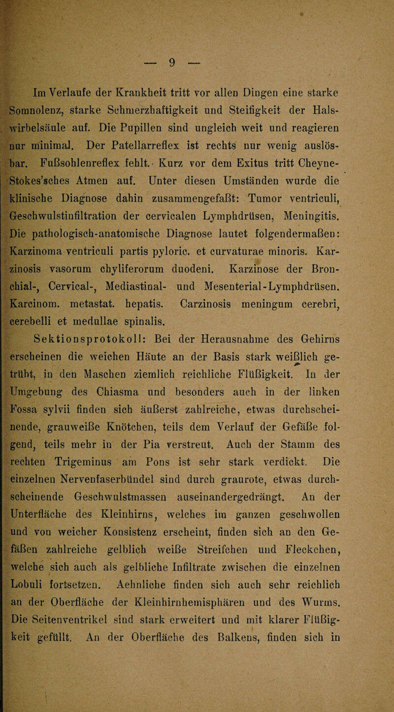 Im Verlaufe der Krankheit tritt vor allen Dingen eine starke Somnolenz, starke Schmerzhaftigkeit und Steifigkeit der Hals- wirbelsäule auf. Die Pupillen sind ungleich weit und reagieren nur minimal. Der Patellarreflex ist rechts nur wenig auslös¬ bar. Fußsohlenreflex fehlt.- Kurz vor dem Exitus tritt Cheyne- Stokes’sches Atmen auf. Unter diesen Umständen wurde die klinische Diagnose dahin zusammengefaßt: Tumor ventriculi, Geschwulstinfiltration der cervicalen Lymphdrüsen, Meningitis. Die pathologisch-anatomische Diagnose lautet folgendermaßen: Karzinoma ventriculi partis pyloric. et curvaturae minoris. Kar- zinosis vasorum chyliferorum duodeni. Karzinose der Bron¬ chial-, Cervical-, Mediastinal- und Mesenterial-Lymphdrüsen. Karcinom. metastat. hepatis. Carzinosis meningum cerebri, cerebelli et medullae spinalis. Sektionsprotokoll: Bei der Herausnahme des Gehirns erscheinen die weichen Häute an der Basis stark weißlich ge¬ trübt, in den Maschen ziemlich reichliche Flüßigkeit. In der Umgebung des Chiasma und besonders auch in dnr linken Fossa sylvii finden sich äußerst zahlreiche, etwas durchschei¬ nende, grauweiße Knötchen, teils dem Verlauf der Gefäße fol¬ gend, teils mehr in der Pia verstreut. Auch der Stamm des rechten Trigeminus am Pons ist sehr stark verdickt. Die einzelnen Nervenfaserbündel sind durch graurote, etwas durch¬ scheinende Geschwulstmassen auseinandergedrängt. An der Unterfläche des Kleinhirns, welches ira ganzen geschwollen und von weicher Konsistenz erscheint, finden sich an den Ge¬ fäßen zahlreiche gelblich weiße Streifchen und Fleckchen, welche sich auch als gelbliche Infiltrate zwischen die einzelnen Lobuli fortsetzen. Aehnliche finden sich auch sehr reichlich an der Oberfläche der Kleinhirnhemisphären und des Wurms. Die Seitenventrikel sind stark erweitert und mit klarer Flüßig¬ keit gefüllt. An der Oberfläche des Balkens, finden sich in