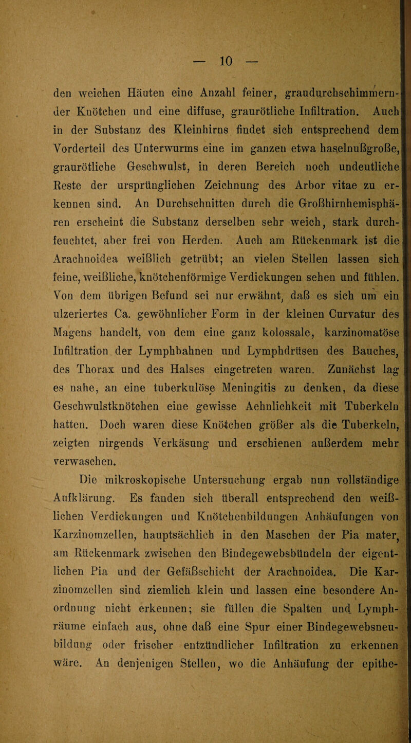den weichen Häuten eine Anzahl feiner, graudurchschimmern- der Knötchen und eine diffuse, graurötliche Infiltration. Auch in der Substanz des Kleinhirns findet sich entsprechend dem Vorderteil des Unterwurms eine im ganzen etwa haselnußgroße, graurötliche Geschwulst, in deren Bereich noch undeutliche Reste der ursprünglichen Zeichnung des Arbor vitae zu er¬ kennen sind. An Durchschnitten durch die Großhirnhemisphä¬ ren erscheint die Substanz derselben sehr weich, stark durch¬ feuchtet, aber frei von Herden. Auch am Rückenmark ist die Arachnoidea weißlich getrübt; an vielen Stellen lassen sich feine, weißliche, knötchenförmige Verdickungen sehen und fühlen. Von dem übrigen Befund sei nur erwähnt, daß es sich um ein ulzeriertes Ca. gewöhnlicher Form in der kleinen Curvatur des Magens handelt, von dem eine ganz kolossale, karzinomatöse Infiltration der Lymphbahnen und Lymphdrüseu des Bauches, des Thorax und des Halses eingetreten waren. Zunächst lag es nahe, an eine tuberkulöse Meningitis zu denken, da diese Geschwulstknötchen eine gewisse Aehnlichkeit mit Tuberkeln hatten. Doch waren diese Knölchen größer als die Tuberkeln, zeigten nirgends Verkäsung und erschienen außerdem mehr verwaschen. Die mikroskopische Untersuchung ergab nun vollständige Aufklärung. Es fanden sich überall entsprechend den weiß¬ lichen Verdickungen und Knötchenbildungen Anhäufungen von Karzinomzellen, hauptsächlich in den Maschen der Pia mater, am Rückenmark zwischen den Bindegewebsbündeln der eigent¬ lichen Pia und der Gefäßschicht der Arachnoidea. Die Kar¬ zinomzellen sind ziemlich klein und lassen eine besondere An¬ ordnung nicht erkennen; sie füllen die Spalten und. Lymph- räume einfach aus, ohne daß eine Spur einer Bindegewebsneu¬ bildung oder frischer entzündlicher Infiltration zu erkennen wäre. An denjenigen Stellen, wo die Anhäufung der epithe-