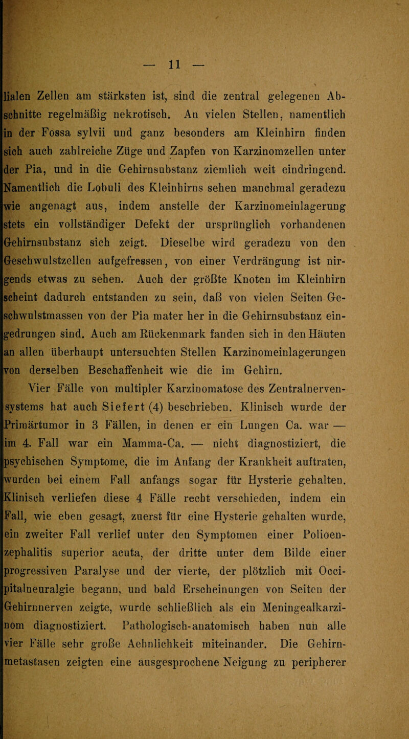 Haien Zellen am stärksten ist, sind die zentral gelegenen Ab¬ schnitte regelmäßig nekrotisch. An vielen Stellen, namentlich in der Fossa sylvii und ganz besonders am Kleinhirn finden sich auch zahlreiche Züge und Zapfen von Karzinomzellen unter der Pia, und in die Gehirnsubstanz ziemlich weit eindringend. Namentlich die Lobuli des Kleinhirns sehen manchmal geradezu wie angenagt aus, indem anstelle der Karzinomeinlagerung stets ein vollständiger Defekt der ursprünglich vorhandenen Gehirnsubstanz sich zeigt. Dieselbe wird geradezu von den Geschwulstzellen aufgefressen, von einer Verdrängung ist nir¬ gends etwas zu sehen. Auch der größte Knoten im Kleinhirn scheint dadurch entstanden zu sein, daß von vielen Seiten Ge¬ schwulstmassen von der Pia mater her in die Gehirnsubstanz ein¬ gedrungen sind. Auch am Rückenmark fanden sich in den Häuten an allen überhaupt untersuchten Stellen Karzinomeinlagerungen von derselben Beschaffenheit wie die im Gehirn. Vier Fälle von multipler Karzinomatose des Zentralnerven¬ systems hat auch Siefert (4) beschrieben. Klinisch wurde der Priraärtumor in 3 Fällen, in denen er ein Lungen Ca. war — im 4. Fall war ein Mamma-Ca. — nicht diagnostiziert, die psychischen Symptome, die im Anfang der Krankheit auftraten, wurden bei einem Fall anfangs sogar für Hysterie gehalten. Klinisch verliefen diese 4 Fälle recht verschieden, indem ein Fall, wie eben gesagt, zuerst für eine Hysterie gehalten wurde, ein zweiter Fall verlief unter den Symptomen einer Polioen¬ zephalitis Superior acuta, der dritte unter dem Bilde einer progressiven Paralyse und der vierte, der plötzlich mit Occi- pitalneuralgie begann, und bald Erscheinungen von Seiten der Gehirnnerven zeigte, wurde schließlich als ein Meniugealkarzi- nöm diagnostiziert. Pathologisch-anatomisch haben nun alle vier Fälle sehr große Aehnlichkeit miteinander. Die Gehirn¬ metastasen zeigten eine ausgesprochene Neigung zu peripherer