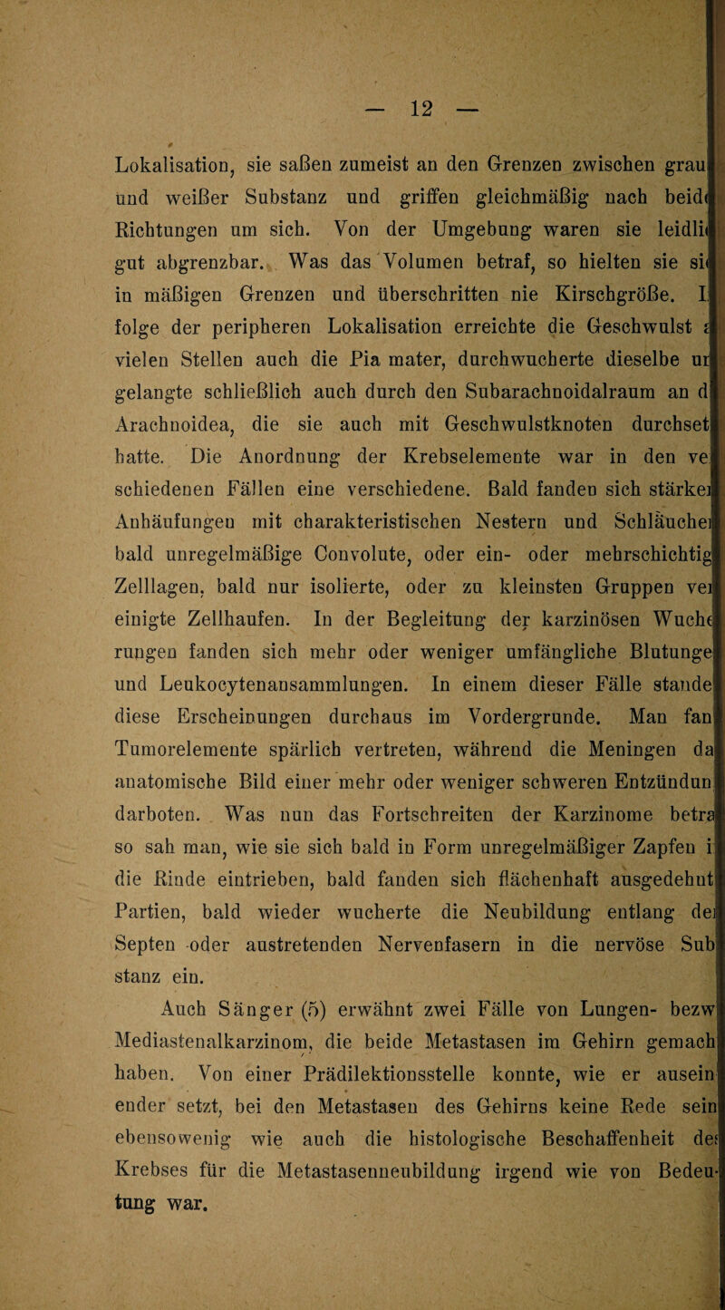 Lokalisation, sie saßen zumeist an den Grenzen zwischen graul und weißer Substanz und griffen gleichmäßig nach beidl Richtungen um sich. Von der Umgebung waren sie leidlil gut abgrenzbar. Was das Volumen betraf, so hielten sie sil in mäßigen Grenzen und überschritten nie Kirschgroße. II I folge der peripheren Lokalisation erreichte die Geschwulst £| vielen Stellen auch die Pia mater, durchwucherte dieselbe urj H. gelangte schließlich auch durch den Subarachnoidalraum an d* Arachnoidea, die sie auch mit Geschwulstknoten durchsetl hatte. Die Anordnung der Krebselemente war in den vej schiedenen Fällen eine verschiedene. Bald fanden sich stärke]! Anhäufungen mit charakteristischen Nestern und Schläuche] bald unregelmäßige Convolute, oder ein- oder mehrschichtig Zelllagen, bald nur isolierte, oder zu kleinsten Gruppen veij einigte Zellhaufen. In der Begleitung der karzinösen Wuchej rungen fanden sich mehr oder weniger umfängliche Blutunge und Leukocylenansammlungen. In einem dieser Fälle stände diese Erscheinungen durchaus im Vordergründe. Man fan Tumorelemente spärlich vertreten, während die Meningen da anatomische Bild einer mehr oder weniger schweren Entzündun darboten. Was nun das Fortschreiten der Karzinome betrh so sah man, wie sie sich bald in Form unregelmäßiger Zapfen i: die Rinde eintrieben, bald fanden sich flächenhaft ausgedehuß Partien, bald wieder wucherte die Neubildung entlang de] Sepien oder austretenden Nervenfasern in die nervöse Subj stanz ein. Auch Sänger (5) erwähnt zwei Fälle von Lungen- bezw Mediastenalkarzinom, die beide Metastasen im Gehirn gemach haben. Von einer Prädilektionsstelle konnte, wie er ausein • * ender setzt, bei den Metastasen des Gehirns keine Rede sein ebensowenig wie auch die histologische Beschaffenheit des Krebses für die Metastasenneubildung irgend wie von Bedeu¬ tung war.