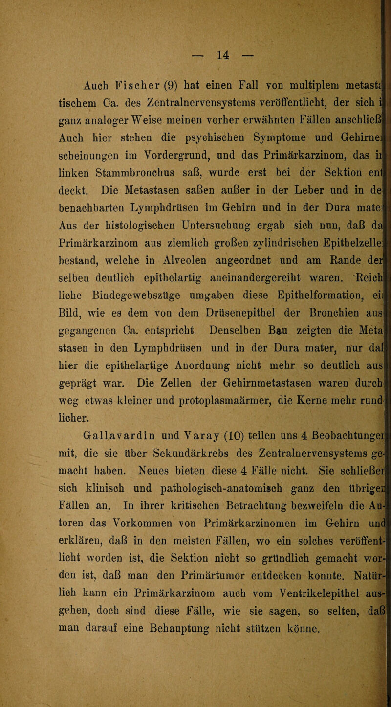 Auch Fischer (9) hat einen Fall von multiplem metasfc tischem Ca. des Zentralnervensystems veröffentlicht, der sich i ganz analoger Weise meinen vorher erwähnten Fällen anschließ Auch hier stehen die psychischen Symptome und Gehirne scheinungen im Vordergrund, und das Primärkarzinom, das iij linken Stammbronchus saß, wurde erst bei der Sektion en deckt. Die Metastasen saßen außer in der Leber und in de benachbarten Lymphdrüsen im Gehirn und in der Dura mate Aus der histologischen Untersuchung ergab sich nun, daß da Primärkarzinom aus ziemlich großen zylindrischen Epithelzelle:; bestand, welche in Alveolen angeordnet und am Rande der selbeu deutlich epithelartig aneinandergereiht waren. Reich! liehe Bindegewebszüge umgaben diese Epithelformation, eiij Bild, wie es dem von dem Drüsenepithel der Bronchien aus gegangenen Ca. entspricht. Denselben Bau zeigten die Meta stasen in den Lymphdrüsen und in der Dura mater, nur dali hier die epithelartige Anordnung nicht mehr so deutlich aus geprägt war. Die Zellen der Gehirnmetastasen waren durch weg etwas kleiner und protoplasmaärmer, die Kerne mehr rund lieber. Gallavardin und Varay (10) teilen uns 4 ßeobachtungei; mit, die sie über Sekundärkrebs des Zentralnervensystems ge macht haben. Neues bieten diese 4 Fälle nicht. Sie schließe sich klinisch und pathologisch-anatomisch ganz den übriger| Fällen an. In ihrer kritischen Betrachtung bezweifeln die Au toren das Vorkommen von Primärkarzinomen im Gehirn und| erklären, daß in den meisten Fällen, wo ein solches veröffent licht worden ist, die Sektion nicht so gründlich gemacht wor den ist, daß man den Primärtumor entdecken konnte. Natür lieh kann ein Primärkarzinom auch vom Ventrikelepithel aus gehen, doch sind diese Fälle, wie sie sagen, so selten, daß man darauf eine Behauptung nicht stützen könne.