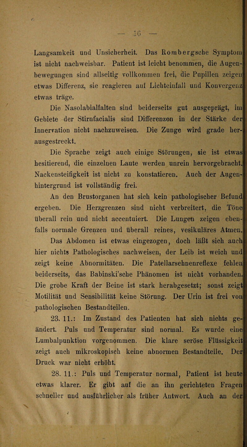 — IG — Langsamkeit und Unsicherheit. Das Rombergsohe Symptom ist nicht nachweisbar. Patient ist leicht benommen, die Augen¬ bewegungen sind allseitig vollkommen frei, die Pupillen zeigen' etwas Differenz, sie reagieren auf Lichteinfall und Konvergenz etwas träge. Die Nasolabialfalten sind beiderseits gut ausgeprägt, im Gebiete der Stirnfacialis sind Differenzen in der Stärke der * Innervation nicht nachzuweisen. Die Zunge wird grade her¬ ausgestreckt. Die Sprache zeigt auch einige Störungen, sie ist etwas hesitierend, die einzelnen Laute werden unrein hervorgebracht. Nackensteifigkeit ist nicht zu konstatieren. Auch der Augen¬ hintergrund ist vollständig frei. An den Brustorganen hat sich kein pathologischer Befund ergeben. Die Herzgrenzen sind nicht verbreitert, die Töne überall rein und nicht accentuiert. Die Lungen zeigen eben-! falls normale Grenzen und überall reines, vesikuläres Atmen. Das Abdomen ist etwas eingezogen, doch läßt sich auch hier nichts Pathologisches nachweisen, der Leib ist weich und zeigt keine Abnormitäten. Die Patellarsehnenreflexe fehlen beiderseits, das Babinski’sche Phänomen ist nicht vorhanden. Die grobe Kraft der Beine ist stark herabgesetzt; sonst zeigt Motilität und Sensibilität keine Störung. Der Urin ist frei von pathologischen Bestandteilen. 9 23. 11.: Im Zustand des Patienten hat sich nichts ge¬ ändert. Puls und Temperatur sind normal. Es wurde einej Lumbalpunktion vorgenommen. Die klare seröse Flüssigkeit! zeigt auch mikroskopisch keine abnormen Bestandteile. Der Druck war nicht erhöht. 28. 11.: Puls und Temperatur normal, Patient ist heute etwas klarer. Er gibt auf die an ihn gerichteten Fragen schneller und ausführlicher als früher Antwort. Auch an der N