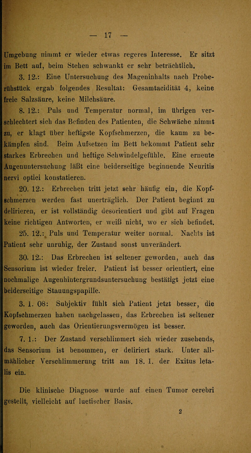 Umgebung nimmt er wieder etwas regeres Interesse, Er sitzt im Bett auf, beim Stehen schwankt er sehr beträchtlich. 3. 12.: Eine Untersuchung des Mageninhalts nach Probe- rühstück ergab folgendes Resultat: Gesamtacidität 4, keine freie Salzsäure, keine Milchsäure. 8.12.: Puls und Temperatur normal, im übrigen ver¬ schlechtert sich das Befinden des Patienten, die Schwäche nimmt zu, er klagt über heftigste Kopfschmerzen, die kaum zu be¬ kämpfen sind. Beim Aufsetzen im Bett bekommt Patient sehr starkes Erbrechen und heftige Schwindelgefühle. Eine erneute Augenuntersuchung läßt eine beiderseitige beginnende Neuritis nervi optici konstatieren. 20. 12.: Erbrechen tritt jetzt sehr häufig ein, die Kopf¬ schmerzen werden fast unerträglich. Der Patient beginnt zu delirieren, er ist vollständig desorientiert und gibt auf Fragen keine richtigen Antworten, er weiß nicht, wo er sich befindet. 25. 12.: Puls und Temperatur weiter normal. Nachts ist Patient sehr unruhig, der Zustand sonst unverändert. 30. 12.: Das Erbrechen ist seltener geworden, auch das Sensorium ist wieder freier. Patient ist besser orientiert, eine nochmalige Augenhintergrundsuntersuchung bestätigt jetzt eine beiderseitige Stauungspapille. 3. 1. 08: Subjektiv fühlt sich Patient jetzt besser, die Kopfschmerzen haben nachgelassen, das Erbrechen ist seltener geworden, auch das Orientierungsvermögen ist besser. 7. 1.: Der Zustand verschlimmert sich wieder zusehends, das Sensorium ist benommen, er deliriert stark. Unter all¬ mählicher Verschlimmerung tritt am 18. 1. der Exitus leta¬ lis ein. Die klinische Diagnose wurde auf einen Tumor cerebri gestellt, vielleicht auf luetischer Basis. 2