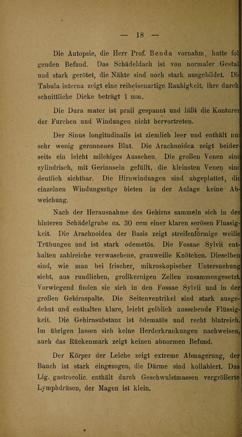 Die Autopsie, die Herr Prof. Beo da vornahm, hatte fol genden Befund. Das Schädeldach ist von normaler Gestal und stark gerötet, die Nähte sind noch stark ausgebildet. Di» Tabula interna zeigt eine reibeisenartige Rauhigkeit, ihre durch schnittliche Dicke beträgt 1 mm. Die Dura mater ist prall gespannt und läßt die Konturei der Furchen und Windungen nicht hervortreten. Der Sinus longitudinalis ist ziemlich leer und enthält nui sehr wenig geronnenes Blut. Die Arachnoidea zeigt beider¬ seits ein leicht milchiges Aussehen. Die großen Venen sine zylindrisch, mit Gerinnseln gefüllt, die kleinsten Venen sine deutlich sichtbar. Die Hirnwindungen sind abgeplattet, die! einzelnen Windungszüge bieten in der Anlage keine Ab¬ weichung. Nach der Herausnahme des Gehirns sammeln sich in der! hinteren Schädelgrube ca. 30 ccm einer klaren serösen Flüssig- 41 keit. Die Arachnoidea der Basis zeigt streifenförmige weiße Trübungeu und ist stark odemetös. Die Fossae Sylvii ent¬ halten zahlreiche verwaschene, grauweiße Knötchen. Dieselben sind, wie man bei frischer, mikroskopischer Untersuchung; sieht, aus rundlichen, großkernigen Zellen zusammengesetzt Vorwiegend finden sie sich in den Fossae Sylvii und in der großen Gehirnspalte. Die Seitenventrikel sind stark ausge-i dehnt und enthalten klare, leicht gelblich aussehende Flüssig¬ keit. Die Gehirnsubstanz ist ödematös und recht blutreich. Im übrigen lassen sich keine Herderkrankungen nachweisen, auch das Rückenmark zeigt keinen abnormen Befund. Der Körper der Leiche zeigt extreme Abmagerung, der Bauch ist stark eingezogen, die Därme sind kollabiert. Das Lig. gastrocolic. enthält durch Geschwulstmassen vergrößerte Lymphdrüsen, der Magen ist klein.