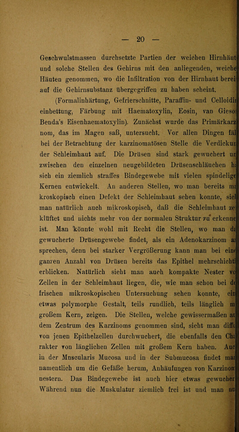 Geschwulstmassen durchsetzte Partien der weichen Hirnhaut und solche Stellen des Gehirns mit den anliegenden, weiche Häuten genommen, wo die Infiltration von der Hirnhaut berei: auf die Gehirnsubstanz übergegriffen zu haben scheint. (Formalinhärtung, Gefrierschnitte, Paraffin- und Celloidii einbettung, Färbung mit Haematoxylin, Eosin, van Gieso] Benda’s Eisenhaematoxylin). Zunächst wurde das Primärkarz nom, das im Magen saß, untersucht. Vor allen Dingen fäl bei der Betrachtung der karzinomatösen Stelle die Verdickuc der Schleimhaut auf. Die Drüsen sind stark gewuchert uc zwischen den einzelnen neugebildeten Drüsenschläuchen h: sich ein ziemlich straffes Bindegewebe mit vielen spindelige Kernen entwickelt. An anderen Steilen, wo man bereits m; kroskopisch einen Defekt der Schleimhaut sehen konnte, siel man natürlich auch mikroskopisch, daß die Schleimhaut ze:j klüftet und nichts mehr von der normalen Struktur zu erkenne ist. Man könnte wohl mit Recht die Stellen, wo man dij gewucherte Drüsengewebe findet, als ein Adenokarzinom aj sprechen, denn bei starker Vergrößerung kann man bei eim ganzen Anzahl von Drüsen bereits das Epithel mehrschichti erblicken. Natürlich sieht man auch kompakte Nester vc Zellen in der Schleimhaut liegen, die, wie man schon bei d( frischen mikroskopischen Untersuchung sehen konnte, eic etwas polymorphe Gestalt, teils rundlich, teils länglich m großem Kern, zeigen. Die Stellen, welche gewissermaßen ai dem Zentrum des Karzinoms genommen sind, sieht man diffi von jenen Epithelzellen durch wuchert, die ebenfalls den Chi rakter von länglichen Zellen mit großem Kern haben. Aue in der Mnscularis Mucosa und in der Submucosa findet mai| namentlich um die Gefäße herum, Anhäufungen von Karzinon nestern. Das Bindegewebe ist auch hier etwas gewucher Während nun die Muskulatur ziemlich frei ist und man nu