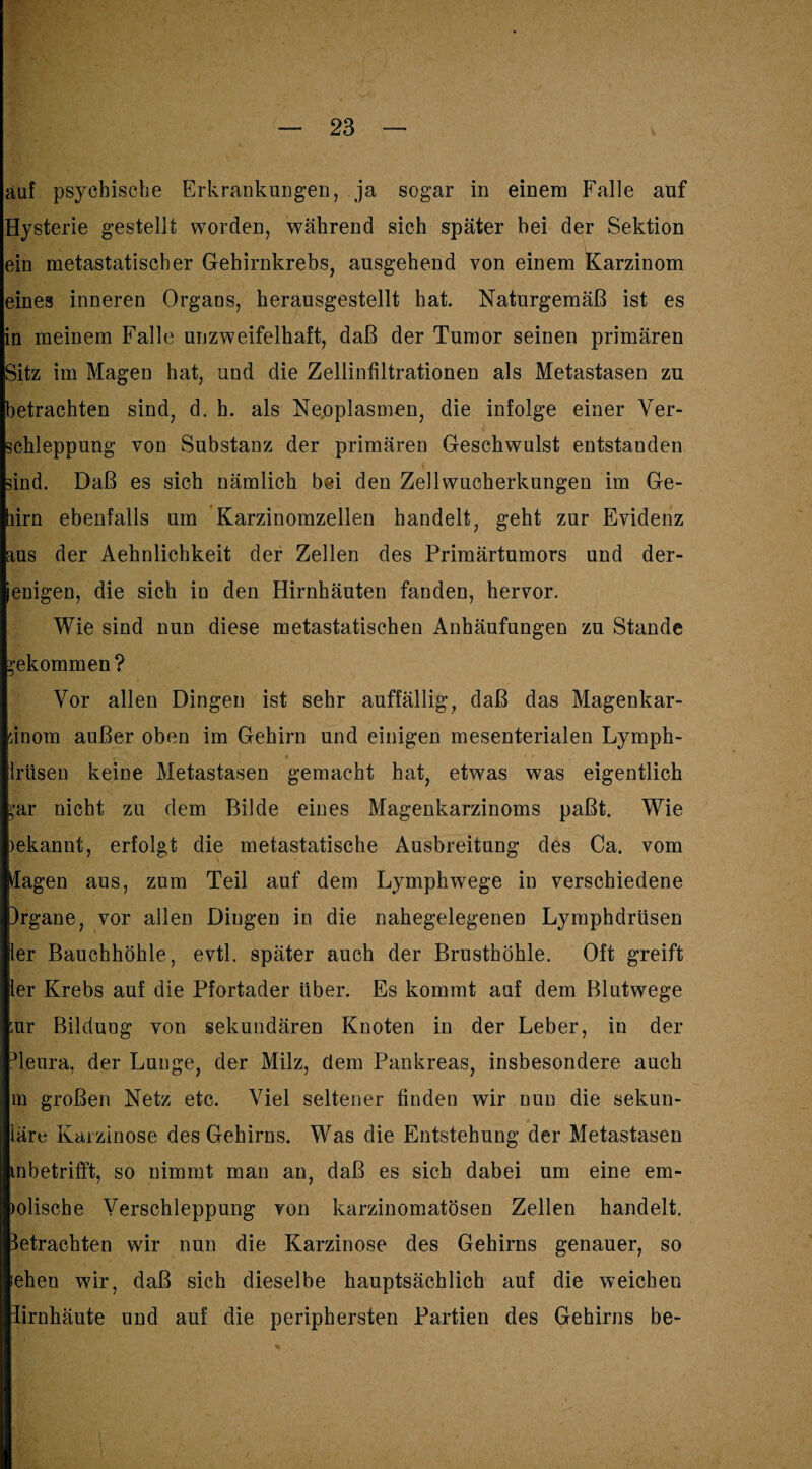 auf psychische Erkrankungen, ja sogar in einem Falle auf Hysterie gestellt worden, während sich später bei der Sektion ein metastatischer Gehirnkrebs, ausgehend von einem Karzinom eines inneren Organs, herausgestellt hat. Naturgemäß ist es in meinem Falle unzweifelhaft, daß der Tumor seinen primären Sitz im Magen hat, und die Zellinfiltrationen als Metastasen zu betrachten sind, d. h. als Neoplasmen, die infolge einer Ver¬ schleppung von Substanz der primären Geschwulst entstanden sind. Daß es sich nämlich bei den Zellwucherkungen im Ge- lirn ebenfalls um Karzinomzellen handelt, geht zur Evidenz aus der Aehnlichkeit der Zellen des Primärtumors und der- enigen, die sich in den Hirnhäuten fanden, hervor. Wie sind nun diese metastatischen Anhäufungen zu Stande gekommen ? Vor allen Dingen ist sehr auffällig, daß das Magenkar- dnom außer oben im Gehirn und einigen mesenterialen Ly mph- Iriisen keine Metastasen gemacht hat, etwas was eigentlich ‘•ar nicht zu dem Bilde eines Magenkarzinoms paßt. Wie )ekannt, erfolgt die metastatische Ausbreitung des Ca. vom Üagen aus, zum Teil auf dem Lymphwege in verschiedene )rgane, vor allen Dingen in die nahegelegenen Lymphdrüsen ier Bauchhöhle, evtl, später auch der Brusthöhle. Oft greift ler Krebs auf die Pfortader über. Es kommt auf dem Blutwege ;ur Bildung von sekundären Knoten in der Leber, in der ^leura, der Lunge, der Milz, dem Pankreas, insbesondere auch m großen Netz etc. Viel seltener finden wir nun die sekun- iäre Karzinose des Gehirns. Was die Entstehung der Metastasen inbetrifft, so nimmt man an, daß es sich dabei um eine em¬ mlisch e Verschleppung von karzinomatösen Zellen handelt, betrachten wir nun die Karzinose des Gehirns genauer, so iehen wir, daß sich dieselbe hauptsächlich auf die weichen lirnhäute und auf die periphersten Partien des Gehirns be-