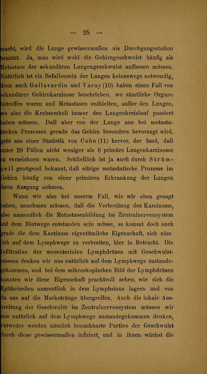 macht, wird die Lunge gewissermaßen als Durchgangsstation benutzt. Ja, man wird wohl die Gehirngeschwulst häufig als Metastase der sekundären Lungengeschwulst auffassen müssen. Natürlich ist ein Befallensein der Lungen keineswegs notwendig, lenn auch Gallavardin und Varay(lO) haben einen Fall von sekundärer Gehirnkarzinose beschrieben, wo sämtliche Organe betroffen waren und Metastasen enthielten, außer den Lungen, tvo also die Krebsemboli immer den Lungenkreislauf passiert haben müssen. Daß aber von der Lunge aus bei metasta- bischen Prozessen gerade das Gehirn besonders bevorzugt wird, geht aus einer Statistik von Cohn (11) hervor, der fand, daß unter 29 Fällen nicht weniger als 6 primäre Lungenkarzinome 5ü verzeichnen waren. Schließlich ist ja auch durch Strüm¬ pell genügend bekannt, daß eitrige metastatische Prozesse im Glehirn häufig von einer primären Erkrankung der Lungen hren Ausgang nehmen. Wenn wir also bei unserm Fall, wie wir oben gesagt laben, annehmen müssen, daß die Verbreitung des Karzinoms, ilso namentlich die Metastasenbildung im Zentralnervensystem mf dem Blutwege entstanden sein müsse, so kommt doch auch £rade die dem Karzinom eigentümliche Eigenschaft, sich näm ich auf dem Lymphwege zu verbreiten, hier in Betracht. Die Infiltration der mesenterialen Lymphdrüsen mit Geschwulst- nassen denken wir uns natürlich auf dem Lymphwege Zustande¬ kommen, und bei dem mikroskopischen Bild der Lymphdrüsen konnten wir diese Eigenschaft prachtvoll sehen, wie sich die Epithelzellen namentlich in dem Lymphsinus lagern und von ia aus auf die Markstränge übergreifen. Auch die lokale Aus¬ breitung der Geschwulst im Zentralnervensystem müssen wir uns natürlich auf dem Lymphwege zustandegekommen denken, entweder werden nämlich benachbarte Partien der Geschwulst furch diese gewissermaßen infiziert, und in ihnen wächst die