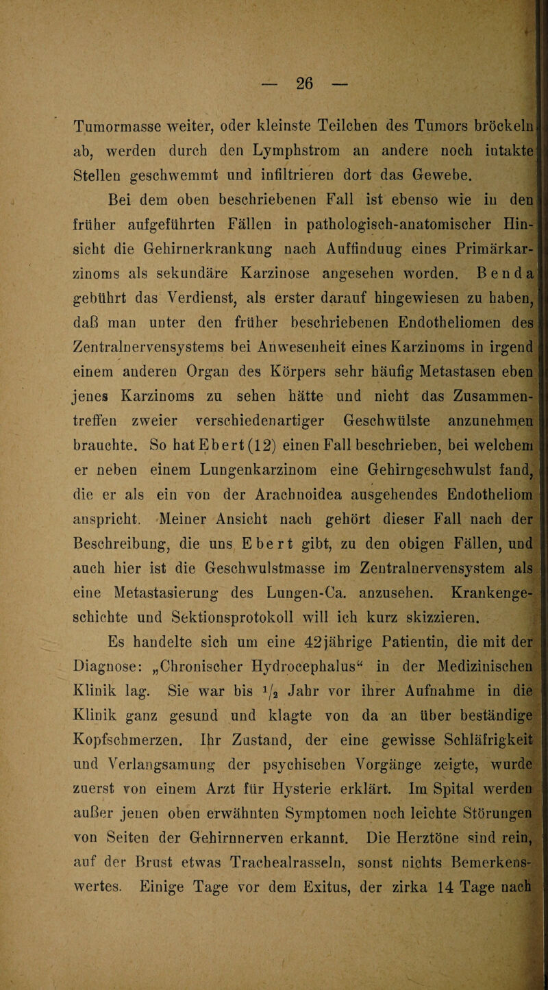 Tumormasse weiter, oder kleinste Teilchen des Tumors bröckeln j j ab, werden durch den Lymphstrom an andere noch intakte ijii Stellen geschwemmt und infiltrieren dort das Gewebe. Bei dem oben beschriebenen Fall ist ebenso wie in den ] früher aufgeführten Fällen in pathologisch-anatomischer Hin- j sicht die Gehirnerkrankung nach Auftinduug eines Primärkar-1 zinoms als sekundäre Karzinose angesehen worden. Ben dal gebührt das Verdienst, als erster darauf hingewiesen zu haben, I] daß man unter den früher beschriebenen Endotheliomen des |j Zentralnervensystems bei Anwesenheit eines Karzinoms in irgend I einem anderen Organ des Körpers sehr häufig Metastasen eben | jenes Karzinoms zu sehen hätte und nicht das Zusammen- I treffen zweier verschiedenartiger Geschwülste anzunehmen j brauchte. So hatEbert(12) einen Fall beschrieben, bei welchem ] er neben einem Lungenkarzinom eine Gehirngeschwulst fand, I die er als ein von der Arachnoidea ausgehendes Endotheliom | anspricht. Meiner Ansicht nach gehört dieser Fall nach der | Beschreibung, die uns Ebert gibt, zu den obigen Fällen, und auch hier ist die Geschwulstmasse im Zentralnervensystem als eine Metastasierung des Lungen-Ca. anznsehen. Krankenge¬ schichte und Sektionsprotokoll will ich kurz skizzieren. Es handelte sich um eine 42jährige Patientin, die mit der Diagnose: „Chronischer Hydrocephalus“ in der Medizinischen Klinik lag. Sie war bis 1/2 Jahr vor ihrer Aufnahme in die Klinik ganz gesund und klagte von da an über beständige Kopfschmerzen. Ihr Zustand, der eine gewisse Schläfrigkeit und Verlangsamung der psychischen Vorgänge zeigte, wurde zuerst von einem Arzt für Hysterie erklärt. Im Spital werden außer jenen oben erwähnten Symptomen noch leichte Störungen von Seiten der Gehirnnerven erkannt. Die Herztöne sind rein, auf der Brust etwas Trachealrasseln, sonst nichts Bemerkens¬ wertes. Einige Tage vor dem Exitus, der zirka 14 Tage nach '