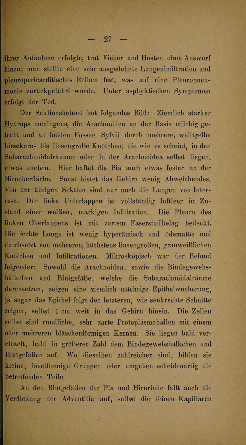ihrer Aufnahme erfolgte, trat Fieber und Husten ohne Auswurf hinzu; man stellte eine sehr ausgedehnte Lungeninfiltration und pleuropericarditisches Reiben fest, was auf eine Pleuropneu¬ monie zurückgeführt wurde. Unter asphyktischen Symptomen erfolgt der Tod. Der Sektionsbefund bot folgendes Bild: Ziemlich starker Hydrops meningeus, die Aracbnoiden an der Basis milchig ge¬ trübt und an beiden Fossae Sylvni durch mehrere, weißgelbe hirsekorn- bis linsengroße Knötchen, die wie es scheint, in den Subarachnoidalräumen oder in der Arachnoidea selbst liegen, etwas uneben. Hier haftet die Pia auch etwas fester an der Hirnoberfläche. Sonst bietet das Gehirn wenig Abweichendes. Von der übrigen Sektion sind nur noch die Lungen von Inter¬ esse. Der linke Unterlappen ist vollständig luftleer im Zu¬ stand einer weißeu, markigen Infiltration. Die Pleura des linken Oberlappens ist mit zartem Faserstoffbelag bedeckt. Die rechte Lunge ist wenig hyperämisch und ödematös und durchsetzt von mehreren, höchstens linsengroßen, grauweißlichen Knötchen und Infiltrationen. Mikroskopisch war der Befund folgender: Sowohl die Arachnoidea, sowie die Bindegewebs¬ bälkchen und Blutgefäße, welche die Subarachnoidalräume durchsetzen, zeigen eine ziemlich mächtige Epithelwucherung, ja sogar das Epithel folgt den letzteren, wie senkrechte Schnitte zeigen, selbst 1 cm weit in das Gehirn hinein. Die Zellen selbst sind rundliche, sehr zarte Protoplasmaballen mit einem oder mehreren bläschenförmigen Kernen. Sie liegen bald ver¬ einzelt, bald in größerer Zahl dem Bindegewebsbälkchen und Blutgefäßen auf. Wo dieselben zahlreicher sind, bilden sie kleine, inselförmige Gruppen oder umgeben scheidenartig die betreffenden Teile. An den Blutgefäßen der Pia und Hirnrinde fällt auch die Verdickung der Adventitia auf, selbst die feinen Kapillaren