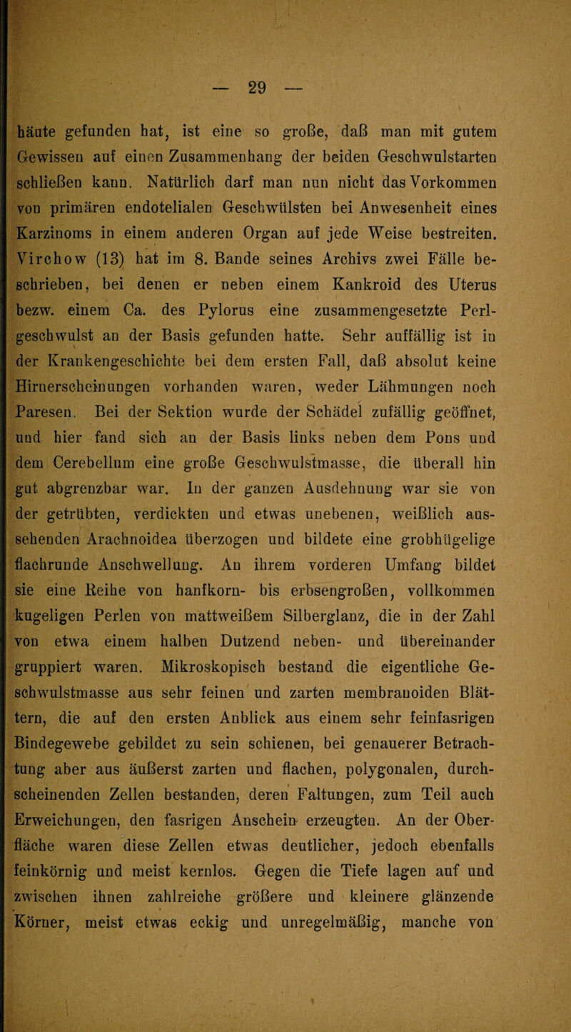 häute gefunden hat, ist eine so große, daß man mit gutem Gewissen auf einen Zusammenhang der beiden Geschwulstarten schließen kann. Natürlich darf man nun nicht das Vorkommen von primären endotelialen Geschwülsten bei Anwesenheit eines Karzinoms in einem anderen Organ auf jede Weise bestreiten. Virchow (13) hat im 8. Bande seines Archivs zwei Fälle be¬ schrieben, bei denen er neben einem Kankroid des Uterus bezw. einem Ca. des Pylorus eine zusammengesetzte Perl¬ geschwulst an der Basis gefunden hatte. Sehr auffällig ist in der Krankengeschichte bei dem ersten Fall, daß absolut keine Hiruerschein ungen vorhanden waren, weder Lähmungen noch Paresen. Bei der Sektion wurde der Schädel zufällig geöffnet, und hier fand sich an der Basis links neben dem Pons und dem Cerebellum eine große Geschwulstmasse, die überall hin gut abgrenzbar war. ln der ganzen Ausdehnung war sie von der getrübten, verdickten und etwas unebenen, weißlich aus¬ sehenden Arachnoidea überzogen und bildete eine grobhügelige flachrunde Anschwellung. An ihrem vorderen Umfang bildet sie eine Keihe von hanfkorn- bis erbsengroßen, vollkommen kugeligen Perlen von mattweißem Siiberglanz, die in der Zahl von etwa einem halben Dutzend neben- und übereinander gruppiert waren. Mikroskopisch bestand die eigentliche Ge¬ schwulstmasse aus sehr feinen und zarten membranoiden Blät¬ tern, die auf den ersten Anblick aus einem sehr feinfasrigen Bindegewebe gebildet zu sein schienen, bei genauerer Betrach¬ tung aber aus äußerst zarten und flachen, polygonalen, durch¬ scheinenden Zellen bestanden, deren Faltungen, zum Teil auch Erweichungen, den fasrigen Anschein- erzeugten. An der Ober¬ fläche waren diese Zellen etwas deutlicher, jedoch ebenfalls feinkörnig und meist kernlos. Gegen die Tiefe lagen auf und zwischen ihnen zahlreiche größere und kleinere glänzende Körner, meist etwas eckig und unregelmäßig, manche von