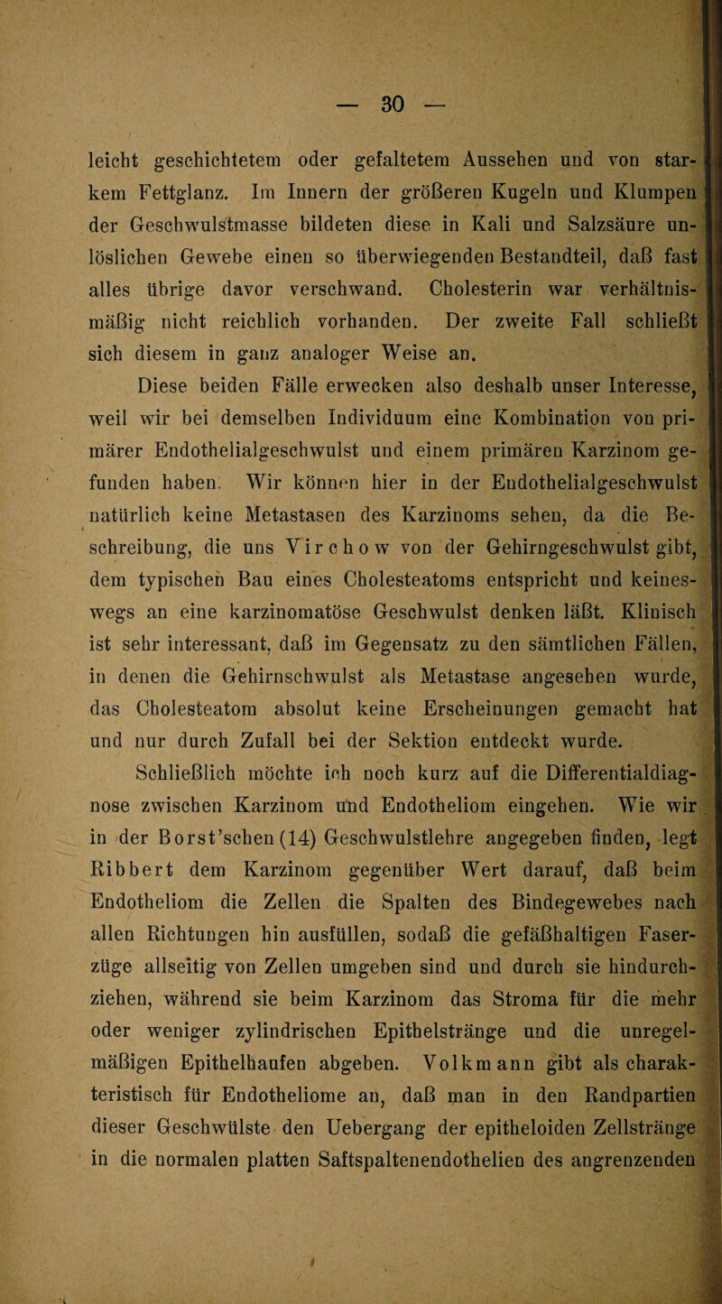 leicht geschichtetem oder gefaltetem Aussehen und von star- j kem Fettglanz. Im Innern der größeren Kugeln und Klumpen der Geschwulstmasse bildeten diese in Kali und Salzsäure un- _ löslichen Gewebe einen so überwiegenden Bestandteil, daß fast 1 alles übrige davor verschwand. Cholesterin war Verhältnis- . mäßig nicht reichlich vorhanden. Der zweite Fall schließt j sich diesem in ganz analoger Weise an. Diese beiden Fälle erwecken also deshalb unser Interesse, ! weil wir bei demselben Individuum eine Kombination von pri märer Endothelialgeschwulst und einem primären Karzinom ge¬ ll funden haben. Wir können hier in der Eudothelialgeschwulst natürlich keine Metastasen des Karzinoms sehen, da die Be¬ schreibung, die uns Yirchow von der Gehirngeschwulst gibt, dem typischen Bau eines Cholesteatoms entspricht und keines¬ wegs an eine karzinomatöse Geschwulst denken läßt. Klinisch * ist sehr interessant, daß im Gegensatz zu den sämtlichen Fällen, in denen die Gehirnschwulst als Metastase angesehen wurde, das Cholesteatom absolut keine Erscheinungen gemacht hat und nur durch Zufall bei der Sektion entdeckt wurde. Schließlich möchte ich noch kurz auf die Differentialdiag¬ nose zwischen Karzinom und Endotheliom eingehen. Wie wir in der Borst’schen (14) Geschwulstlehre angegeben finden, legt Ribbert dem Karzinom gegenüber Wert darauf, daß beim Endotheliom die Zellen die Spalten des Bindegewebes nach allen Richtungen hin ausfüllen, sodaß die gefäßhaltigen Faser¬ züge allseitig von Zellen umgeben sind und durch sie hindurch¬ ziehen, während sie beim Karzinom das Stroma für die mehr oder weniger zylindrischen Epithelstränge und die unregel¬ mäßigen Epithelhaufen abgeben. Volkmann gibt als charak¬ teristisch für Endotheliome an, daß man in den Randpartien dieser Geschwülste den Uebergang der epitheloiden Zellstränge in die normalen platten Saftspaltenendothelien des angrenzenden