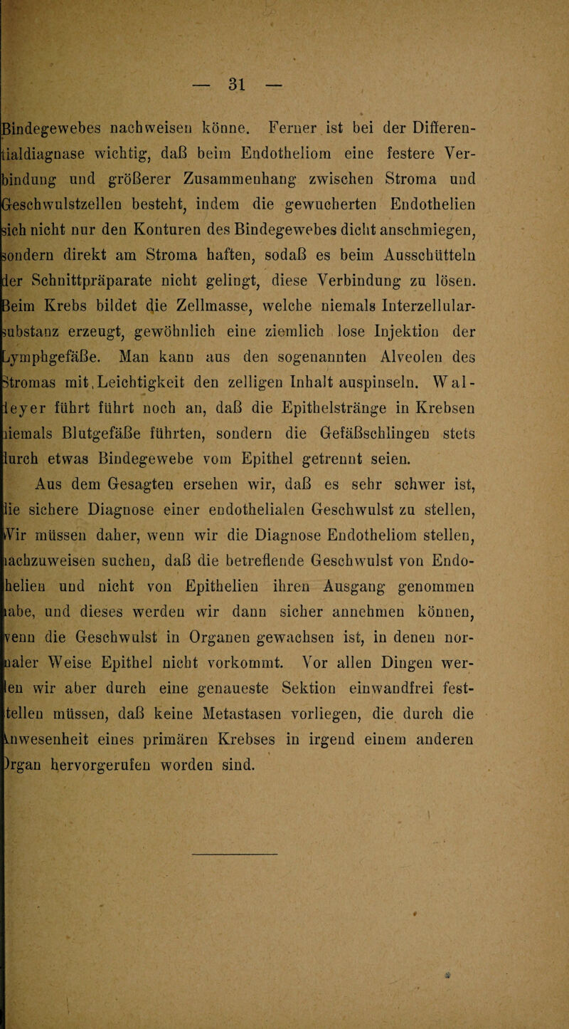 Bindegewebes nach weisen könne. Ferner ist bei der Differen- tialdiagnase wichtig, daß beim Endotheliom eine festere Ver¬ bindung und größerer Zusammenhang zwischen Stroma und Geschwulstzellen besteht, indem die gewucherten Endothelien sich nicht nur den Konturen des Bindegewebes dicht anschmiegen, sondern direkt am Stroma haften, sodaß es beim Ausschütteln der Schnittpräparate nicht gelingt, diese Verbindung zu lösen, leim Krebs bildet die Zellmasse, welche niemals Interzellular¬ substanz erzeugt, gewöhnlich eine ziemlich lose Injektion der Lymphgefäße. Man kann aus den sogenannten Alveolen des Stromas mit .Leichtigkeit den zelligen Inhalt auspinseln. Wal- ieyer führt führt noch an, daß die Epithelstränge in Krebsen liemals Blutgefäße führten, sondern die Gefäßschlingen stets lurch etwas Bindegewebe vom Epithel getrennt seien. Aus dem Gesagten ersehen wir, daß es sehr schwer ist, lie sichere Diagnose einer endothelialen Geschwulst zu stellen, Vir müssen daher, wenn wir die Diagnose Endotheliom stellen, lachzuweisen suchen, daß die betreffende Geschwulst von Endo- helien und nicht von Epithelien ihren Ausgang genommen tabe, und dieses werden wir dann sicher annehmen können, venu die Geschwulst in Organen gewachsen ist, in denen nor- ualer Weise Epithel nicht vorkommt. Vor allen Dingen wei¬ len wir aber durch eine genaueste Sektion einwandfrei fest¬ teilen müssen, daß keine Metastasen vorliegen, die durch die Inwesenheit eines primären Krebses in irgend einem anderen )rgan hervorgerufen worden sind.