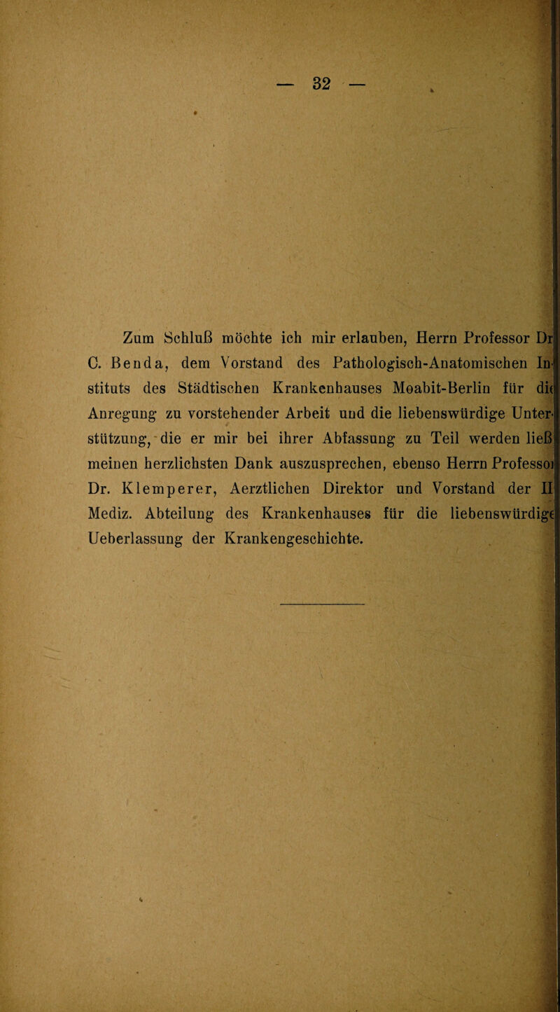 Zum Schluß möchte ich mir erlauben, Herrn Professor Dr C. Benda, dem Vorstand des Pathologisch-Anatomischen In¬ stituts des Städtischen Krankenhauses Moabit-Berlin für die Anregung* zu vorstehender Arbeit und die liebenswürdige Unter- t r* Stützung, die er mir bei ihrer Abfassung zu Teil werden ließ meinen herzlichsten Dank auszusprechen, ebenso Herrn Professoi Dr. Klemperer, Aerztlichen Direktor und Vorstand der II Mediz. Abteilung des Krankenhauses für die liebenswürdige Ueberlassung der Krankengeschichte.