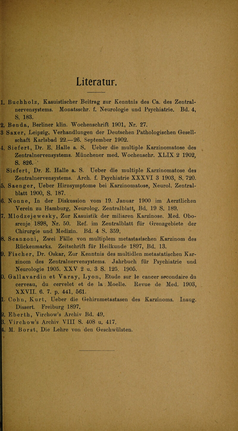 Literatur. 1. Buchholz, Kasuistischer Beitrag zur Kenntnis des Ca. des Zentral¬ nervensystems. Monatsschr. f. Neurologie und Psychiatrie. Bd. 4, S. 18B. 2. Ben da, Berliner klin. Wochenschrift 1901, Nr. 27. 3 Saxer, Leipzig, Verhandlungen der Deutschen Pathologischen Gesell¬ schaft Karlsbad 22.—26. September 1902. 4. Siefert, Dr. E. Halle a. S. Ueber die multiple Karzinomatose des Zentralnervensystems. Münchener med. Wochenschr. XLIX 2 1902, S. 826. ' Siefert, Dr. E. Halle a. S. Ueber die multiple Karzinomatose des Zentralnervensystems. Arch. f. Psychiatrie XXXVI 3 1903, S. 720. 5. Saenger, Ueber Hirnsymptome bei Karzinomatose, Neurol. Zentral¬ blatt 1900, S. 187. 6. Nonne, In der Diskussion vom 19. Januar 1900 im Aerztlichen Verein zu Hamburg, Neurolog. Zentralblatt, Bd. 19 S. 189. 7. Mlodzejewesky, Zur Kasuistik der miliaren Karzinose. Med. Obo- srenje 1898, Nr. 50. ßef. im Zentralblatt für Grenzgebiete der Chirurgie und Medizin. Bd. 4 S. 359. 8. Scanzoni, Zwei Fälle von multiplem metastasischen Karzinom des .Rückenmarks. Zeitschrift für Heilkunde 1897, Bd. 13. 9. Fischer, Dr. Oskar, Zur Kenntnis des multidlen metastatischen Kar¬ zinom des Zentralnervensystems. Jahrbuch für Psychiatrie und Neurologie 1905. XXV 2 u. 3 S. 125. 1905. 0. Gallavardin et Varay, Lyon, Etüde sur le cancer secondaire du cerveau, du cervelet et de la; Moelle. Revue de Med. 1903, XXVII. 6. 7. p. 441, 561. 1. Cohn, Kurt, Ueber die Gehirnmetastasen des Karzinoms. Inaug. Dissert. Freiburg 1897. 2. Eberth, Virchow’s Archiv Bd. 49. 3. Virchow’s Archiv VIII S. 408 u. 417. 1. M. Borst, Die Lehre von den Geschwülsten.