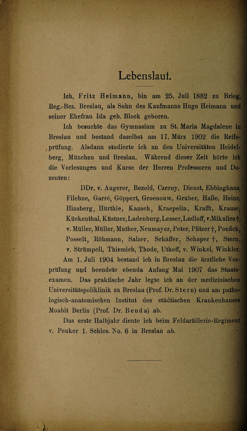 Lebenslauf. Ich, Fritz Heimann, bin am 25. Juli 1882 zu Brieg, Reg.-Bez. Breslau, als Sohn des Kaufmanns Hugo Heimann und j seiner Ehefrau Ida geb. Block geboren. Ich besuchte das Gymnasium zu St. Maria Magdalene in Breslau und bestand daselbst am 17. März 1902 die Reife¬ prüfung. Alsdann studierte ich an den Universitäten Heidel- ’ berg, München und Breslau. Während dieser Zeit hörte ich die Vorlesungen und Kurse der Herren Professoren und Do¬ zenten : DDr. v. Augerer, Bezold, Czerny, Dienst, Ebbinghaus, i Filehne, Garre, Göppert, Groenouw, Gruber, Haße, Heine, J Hinsberg, Hürthle, Kausch, Kraepelin, Krafft, Krause, \ Kückenthal, Küstner, Laden bürg, Lesser,Ludloff,v.Mikuliczf, ■ v. Müller, Müller, Muther, Neumayer, Peter, Pfitzerf, Ponfick, ; Posselt, Röhmann, Salzer, Schäffer, Schaper f, Stern, v, Strümpell, Thiemich, Thode, Uthoff, v. Winkel, Winkler. ’ Am 1. Juli 1904 bestand ich in Breslau die ärztliche Vor¬ prüfung und beendete ebenda Anfang Mai 1907 das Staats¬ examen. Das praktische Jahr legte ich an der medizinischen Universitätspoliklinik zu Breslau (Prof. Dr. Stern) und am patho¬ logisch-anatomischen Institut des städtischen Krankenhauses • Moabit Berlin (Prof. Dr. Benda) ab. Das erste Halbjahr diente ich beim Feldartillerie-Regiment . v. Peuker 1. Schles. No. 6 in Breslau ab.