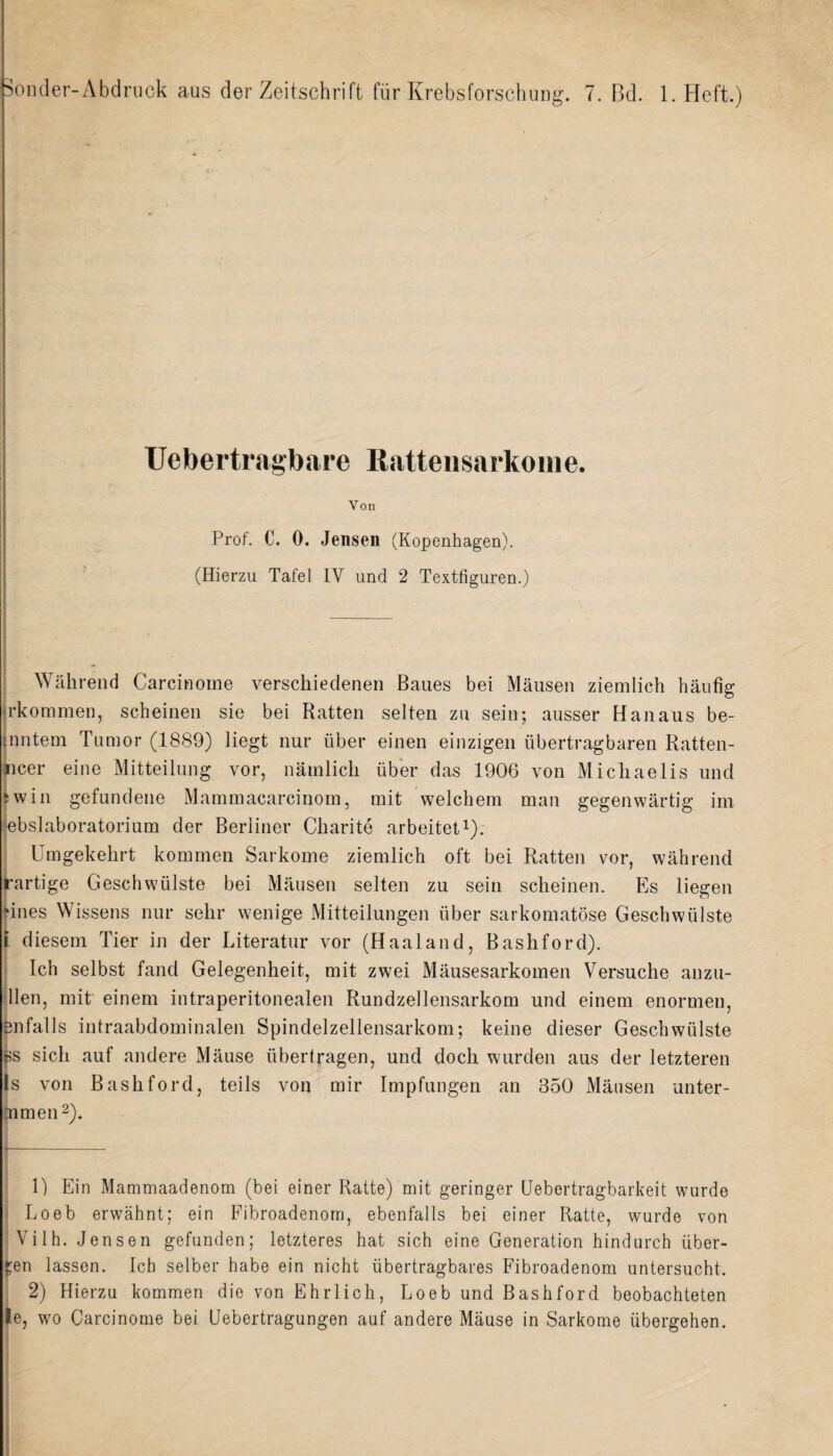 Uebertragbare Rattensarkome. Von Prof. C. 0. Jensen (Kopenhagen). (Hierzu Tafel IY und 2 Textfiguren.) Wahrend Carcinome verschiedenen Baues bei Mausen ziemlich haufig jrkommen, scheinen sie bei Ratten selten zu sein; ausser Hanaus be- [nntem Tumor (1889) liegt nur uber einen einzigen iibertragbaren Ratten- iicer eine Mitteilung vor, namlicli iiber das 1906 von Micliaelis und fwin gefundene Mammacarcinom, mit welcbem man gegenwartig im lebslaboratorium der Berliner Charite arbeitet1). Umgekehrt kommen Sarkome ziemlich oft bei Ratten vor, wahrend rartige Geschwiilste bei Mausen selten zu sein scheinen. Es liegen ‘Lies Wissens nur sehr wenige Mitteilungen iiber sarkomatose Geschwiilste l diesem Tier in der Literatim vor (Haaland, Bashford). Ich selbst fand Gelegenheit, mit zwei Mausesarkomen Versuche anzu- llen, mit einem intraperitonealen Rundzellensarkom und einem enormen, Bnfalls intraabdominalen Spindelzellensarkom; keine dieser Geschwiilste fes sicli auf andere Mause iibertragen, und doch wurden aus der letzteren Is von Bashford, teils von mir Impfungen an B50 Mausen unter- Dimen2). 1) Ein Mammaadenom (bei einer Ratte) mit geringer Uebertragbarkeit wurde Loeb erwahnt; ein Fibroadenom, ebenfalls bei einer Ratte, wurde von Vilh. Jensen gefunden; letzteres hat sich eine Generation hindurch iiber- £en lassen. Ich selber habe ein nicht iibertragbares Fibroadenom untersucht. 2) Hierzu kommen die von Ehrlich, Loeb und Bashford beobachteten le, wo Carcinome bei Uebertragungen auf andere Mause in Sarkome iibergehen.