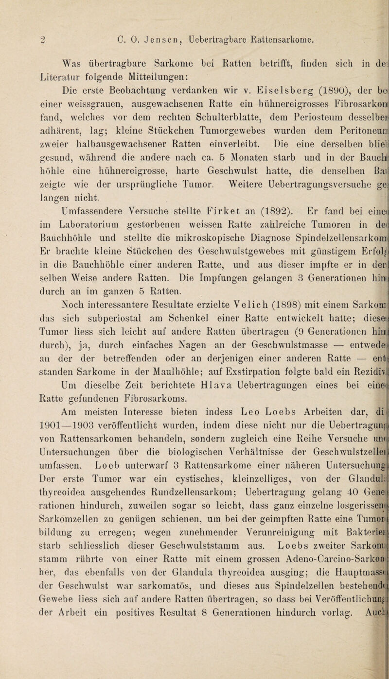 Was ubertragbare Sarkome bei Ratten betrifft, finden sich in de Literatur folgende Mitteilungen: Die erste Beobachtung verdanken wir v. Eiselsberg (1890), der be einer weissgrauen, ausgewaclisenen Ratte ein hiihnereigrosses Fibrosarkon fand, welches vor dem rechten Schulterblatte, dem Periosteum desselbei adliarent, lag; kleine Stiickchen Tumorgewebes wurden dem Peritoneum zweier halbausgewaclisener Ratten einverleibt. Die eine derselben bliel gesund, wahrend die andere nach ca. 5 Monaten starb und in der Bauchtj hohle eine lnihnereigrosse, harte Geschwulst hatte, die denselben Bad zeigte wie der urspriingliche Tumor. Weitere Uebertragungsversuche ge, langen nicht. Umfassendere Yersuclie stellte Firket an (1892). Er fand bei einer im Laboratorinm gestorbenen weissen Ratte zahlreiche Tumoren in de' Bauchliohle und stellte die mikroskopische Diagnose Spindelzelleusarkom: Er braclite kleine Stiickchen des Geschwulstgewebes mit giinstigem Erfoljl in die Bauchhohle einer anderen Ratte, und aus dieser impfte er in der] selben Weise andere Ratten. Die Impfungen gelangen 3 Generationen hind durch an im ganzen 5 Ratten. Noch interessantere Resultate erzielte Velich (1898) mit einem Sarkom das sich subperiostal am Schenkel einer Ratte entwickelt hatte; dieseu Tumor liess sich leicht auf andere Ratten ubertragen (9 Generationen hin durch), ja, durch einfaches Nagen an der Geschwulstmasse — entwede an der der betreffenden oder an derjenigen einer anderen Ratte — ent standen Sarkome in der Maulhohle; auf Exstirpation folgte bald ein Rezidfv Um dieselbe Zeit berichtete Hlava. Uebertragungen eines bei eine Ratte gefundenen Fibrosarkoms. Am meisten Interesse bieten indess Leo Loebs Arbeiten dar, di 1901—1903 veroffentlicht wurden, indem diese nicht nur die Uebertraguni von Rattensarkomen behandeln, sondern zugleich eine Reihe Yersuclie um Untersuchungen fiber die biologischen Verhaltnisse der Geschwulstzellei umfassen. Loeb unterwarf 3 Rattensarkome einer naheren Untersuchung Der erste Tumor war ein cystisches, kleinzelliges, von der Glandul; thyreoidea ausgehendes Rundzellensarkom; Uebertragung gelang 40 Gene rationen hindurch, zuweilen sogar so leicht, dass ganz einzelne losgerissen Sarkomzellen zu geniigen schienen, um bei der geimpften Ratte eine Tumor bildung zu erregen; wegen zunehmender Verunreinigung mit Bakteriei starb schliesslich dieser Geschwulststamm aus. Loebs zweiter Sarkom stamm riihrte von einer Ratte mit einem grossen Adeno-Carcino-Sarkon her, das ebenfalls von der Glandula thyreoidea ausging; die Hauptmassi der Geschwulst war sarkomatos, und dieses aus Spindelzellen bestehendr Gewebe liess sich auf andere Ratten ubertragen, so dass bei Veroffentlichung der Arbeit ein positives Resultat 8 Generationen hindurch vorlag. Aucl