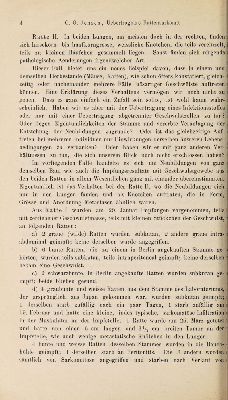 Ratte II. In beiden Lungen, am meisten doch in der rechten, linden sich hirsekorn- bis hanfkorngrosse, weissliche Knotchen, die teils vereinzelt, teils zn kleinen Haufchen gesammelt liegen. Sonst linden sich nirgends pathologische Aenderungen irgendwelcher Art. Dieser Fall bietet uns ein neues Beispiel davon, dass in einem und demselben Tierbestande (Mause, Ratten), wie schon ofters konstatiert, gleich- zeitig oder nacheinander mehrere Falle bosartiger Geschwiilste anftreten konnen. Fine Erklarung dieses Yerhaltens vermogen wir nocli nicht zu geben. Dass es ganz einfach ein Zufall sein soilte, ist wolil kanm walir- scheinlich. Haben wir es aber mit der Uebertragung eines Infektionsstoffes oder nur mit einer Uebertragung abgetrennter Geschwulstzellen zu tun? 1 Oder liegen Eigentiimliclikeiten der Stamme und vererbte Yeranlagung der Entstehung der Neubildungen zugrunde? Oder ist das gleichzeitige Auf- treten bei mehreren Individuen nur Einwirkungen derselben ausseren Lebens- bedingungen zu verdanken? Oder haben wir es mit ganz anderen Ver- haltnissen zu tun, die sich unserem Blick noch nicht erschlossen haben? Im vorliegenden Falle handelte es sich um Neubildungen von ganz demselben Bau, wie auch die Impfungsresultate mit Geschwulstgewebe aus den beiden Ratten in allem Wesentlichen ganz mit einander iibereinstimmten. Eigentiimlich ist das Verhalten bei der Ratte II, wo die Neubildungen sich nur in den Lungen tanden und als Knotchen auftraten, die in Form, Grosse und Anordnung Metastasen ahnlich waren. Aus Ratte I wurden am 29. Januar Impfungen vorgenommen, teils mit zerriebener Geschwulstmasse, teils mit kleinen Stuckchen der Geschwulst, an folgenden Ratten: a) 2 graue (wilde) Ratten wurden subkutan, 2 andere graue intra¬ abdominal geimpft; keine derselben wurde angegriffen. b) 6 bunte Ratten, die zu einem in Berlin angekauften Stamme ge- liorten, wurden teils subkutan, teils intraperitoneal geimpft; keine derselben bekam eine Geschwulst. c) 2 schwarzbunte, in Berlin angekaufte Ratten wurden subkutan ge¬ impft; beide blieben gesund. d) 4 graubunte und weisse Ratten aus dem Stamme des Laboratoriums, der urspriinglich aus Japan gekommen war, wurden subkutan geimpft; 1 derselben starb zufallig nach ein paar Tagen, 1 starb zufallig am 19. Februar und hatte eine kleine, indes typische, sarkomatose Infiltration in der Muskulatur an der Impfstelle. 1 Ratte wurde am 25. Marz getotet und hatte nun einen 6 cm langen und 3lJ2 cm breiten Tumor an der Impfstelle, wie auch wenige metastatische Knotchen in den Lungen. 4 bunte und weisse Ratten desselben Stammes wurden in die Bauch- hohle geimpft; I derselben starb an Peritonitis. Die 3 andern wurden '? i samtlich von Sarkomatose angegriffen und starben nach Verlauf von