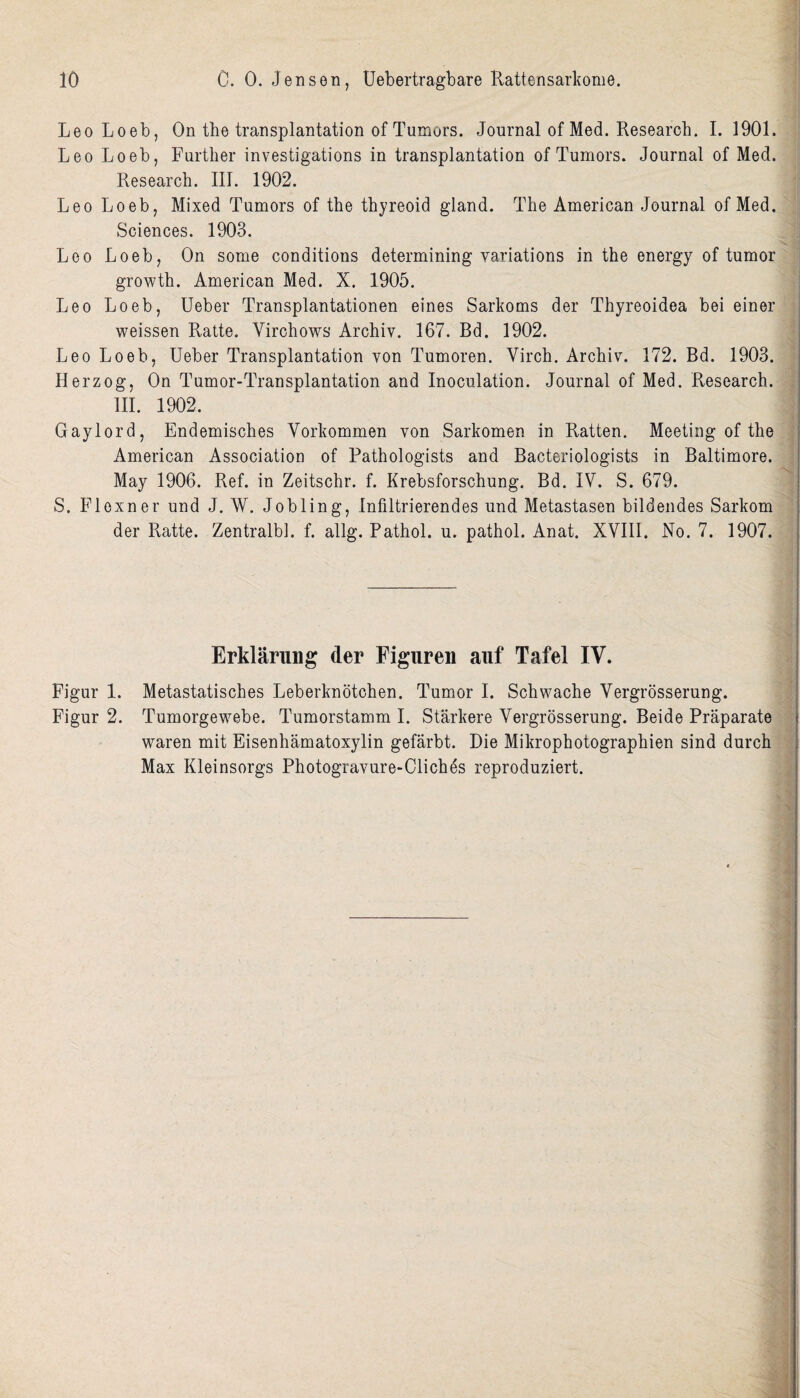 Leo Loeb, On the transplantation of Tumors. Journal of Med. Research. I. 1901. Leo Loeb, Further investigations in transplantation of Tumors. Journal of Med. Research. Ill. 1902. Leo Loeb, Mixed Tumors of the thyreoid gland. The American Journal of Med. Sciences. 1903. Leo Loeb, On some conditions determining variations in the energy of tumor growth. American Med. X. 1905. Leo Loeb, Ueber Transplantationen eines Sarkoms der Thyreoidea bei einer weissen Ratte. Yirohows Archiv. 167. Bd. 1902. Leo Loeb, Ueber Transplantation von Tumoren. Virch. Archiv. 172. Bd. 1903. Herzog, On Tumor-Transplantation and Inoculation. Journal of Med. Research. III. 1902. Gaylord, Endemisches Vorkommen von Sarkomen in Ratten. Meeting of the American Association of Pathologists and Bacteriologists in Baltimore. May 1906. Ref. in Zeitschr. f. Krebsforschung. Bd. IV. S. 679. S. Floxner und J. W. Jobling, Infiltrierendes und Metastasen bildendes Sarkom der Ratte. Zentralbh f. allg. Pathol, u. pathol. Anat. XVIII. No. 7. 1907. Erklarung der Figur en auf Tafel IV. Figur 1. Metastatisches Leberknotchen. Tumor I. Schwache Vergrosserung. Figur 2. Tumorgewebe. Tumorstamm I. Starkere Vergrosserung. Beide Praparate waren mit Eisenhamatoxylin gefarbt. Die Mikrophotographien sind durch Max Kleinsorgs Photogravure-Cliches reproduziert.