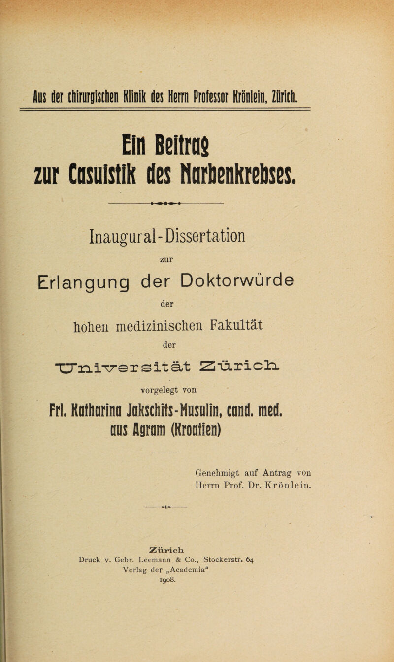 Ein Beitrne zur Cosuistih des norbenkrelises. Inaugural - Dissertation zur Erlangung der Doktorwürde der hohen medizinischen Fakultät der ■UTaa-i^ersität Ziä-ricli vorgelegt von Frl. Kathnrinn Jakschits-Musulin, canl med. aus Agram (Kroatien) Genehmigt auf Antrag von Herrn Prof. Dr. Krönlein. Zürich. Druck V. Gebr. Leemann & Co., Stockerstr. 64 Verlag der „Academia“ 1908.