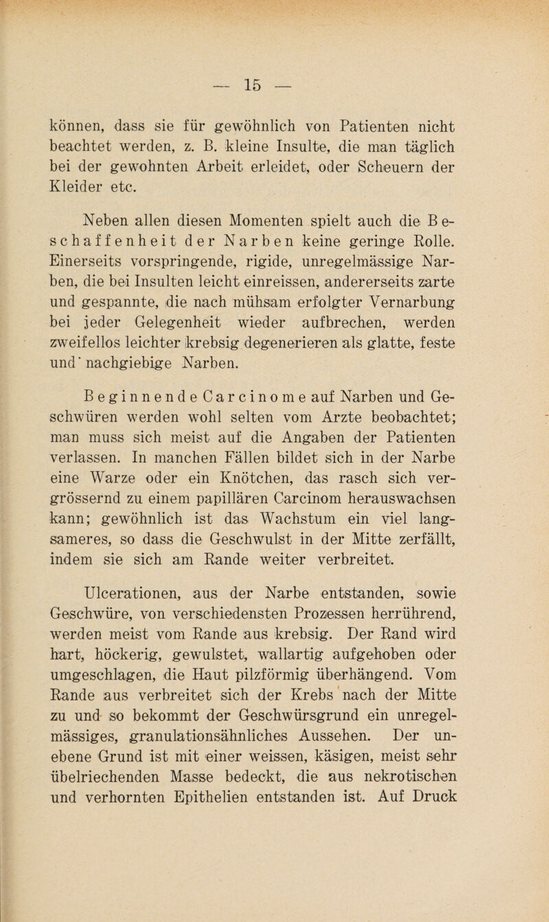 können, dass sie für gewöhnlich von Patienten nicht beachtet werden, z. B. kleine Insulte, die man täglich bei der gewohnten Arbeit erleidet, oder Scheuern der Kleider etc. Neben allen diesen Momenten spielt auch die Be¬ schaffenheit der Narben keine geringe Rolle. Einerseits vorspringende, rigide, unregelmässige Nar¬ ben, die bei Insulten leicht einreissen, andererseits zarte und gespannte, die nach mühsam erfolgter Vernarbung bei jeder Gelegenheit wieder aufbrechen, werden zweifellos leichter krebsig degenerieren als glatte, feste und' nachgiebige Narben. Beginnende Carcinome auf Narben und Ge¬ schwüren werden wohl selten vom Arzte beobachtet; man muss sich meist auf die Angaben der Patienten verlassen. In manchen Fällen bildet sich in der Narbe eine Warze oder ein Knötchen, das rasch sich ver- grössernd zu einem papillären Carcinom herauswachsen kann; gewöhnlich ist das Wachstum ein viel lang¬ sameres, so dass die Geschwulst in der Mitte zerfällt, indem sie sich am Rande weiter verbreitet. Ulcerationen, aus der Narbe entstanden, sowie Geschwüre, von verschiedensten Prozessen herrührend, werden meist vom Rande aus krebsig. Der Rand wird hart, höckerig, gewulstet, wallartig aufgehoben oder umgeschlagen, die Haut pilzförmig überhängend. Vom Rande aus verbreitet sich der Krebs ’ nach der Mitte zu und' so bekommt der Geschwürsgrund ein unregel¬ mässiges, granulationsähnliches Aussehen. Der un¬ ebene Grund ist mit einer weissen, käsigen, meist sehr übelriechenden Masse bedeckt, die aus nekrotischen und verhornten Epithelien entstanden ist. Auf Druck