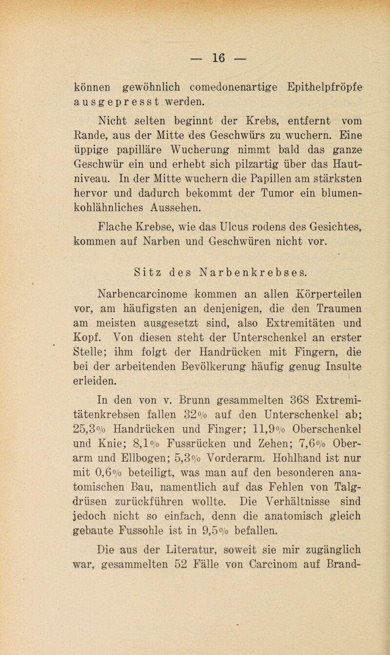 können gewöhnlich comedonenartige Epithelpfröpfe aus gepresst werden. Nicht selten beginnt der Krebs, entfernt vom Rande, aus der Mitte des Geschwürs zu.wuchern. Eine üppige papilläre Wucherung nimmt bald das ganze Geschwür ein und erhebt sich pilzartig über das Haut¬ niveau. In der Mitte wuchern die Papillen am stärksten hervor und dadurch bekommt der Tumor ein blumen¬ kohlähnliches Aussehen. Flache Krebse, wie das Ulcus rodens des Gesichtes, kommen auf Narben und Geschwüren nicht vor. Sitz des Narbenkrebses. Narbencarcinome kommen an allen Körperteilen vor, lam häufigsten an denjenigen, die den Traumen am meisten ausgesetzt sind, also Extremitäten und Kopf. Von diesen steht der Unterschenkel an erster Stelle; ihm folgt der Handrücken mit Fingern, die bei der arbeitenden Bevölkerung häufig genug Insulte erleiden. ' In den von v. Brunn gesammelten 368 Extremi¬ tätenkrebsen fallen 32o/o auf den Unterschenkel ab; 25,3o/o Handrücken und Finger; ll,9o/o Oberschenkel und Knie; 8,1 o/o Fussrücken und Zehen; 7,6o/o Ober¬ arm und Ellbogen; 5,3o/o Vorderarm. Hohlhand ist nur mit 0,6 o/o beteiligt, was man auf den besonderen ana¬ tomischen Bau, namentlich auf das Fehlen von Talg¬ drüsen zurückführen wollte. Die Verhältnisse sind jedoch nicht so einfach, denn die anatomisch gleich gebaute Fussohle ist in 9,5o/o befallen. Die aus der Literatur, soweit sie mir zugänglich war, gesammelten 52 Fälle von Carcinom auf Brand-