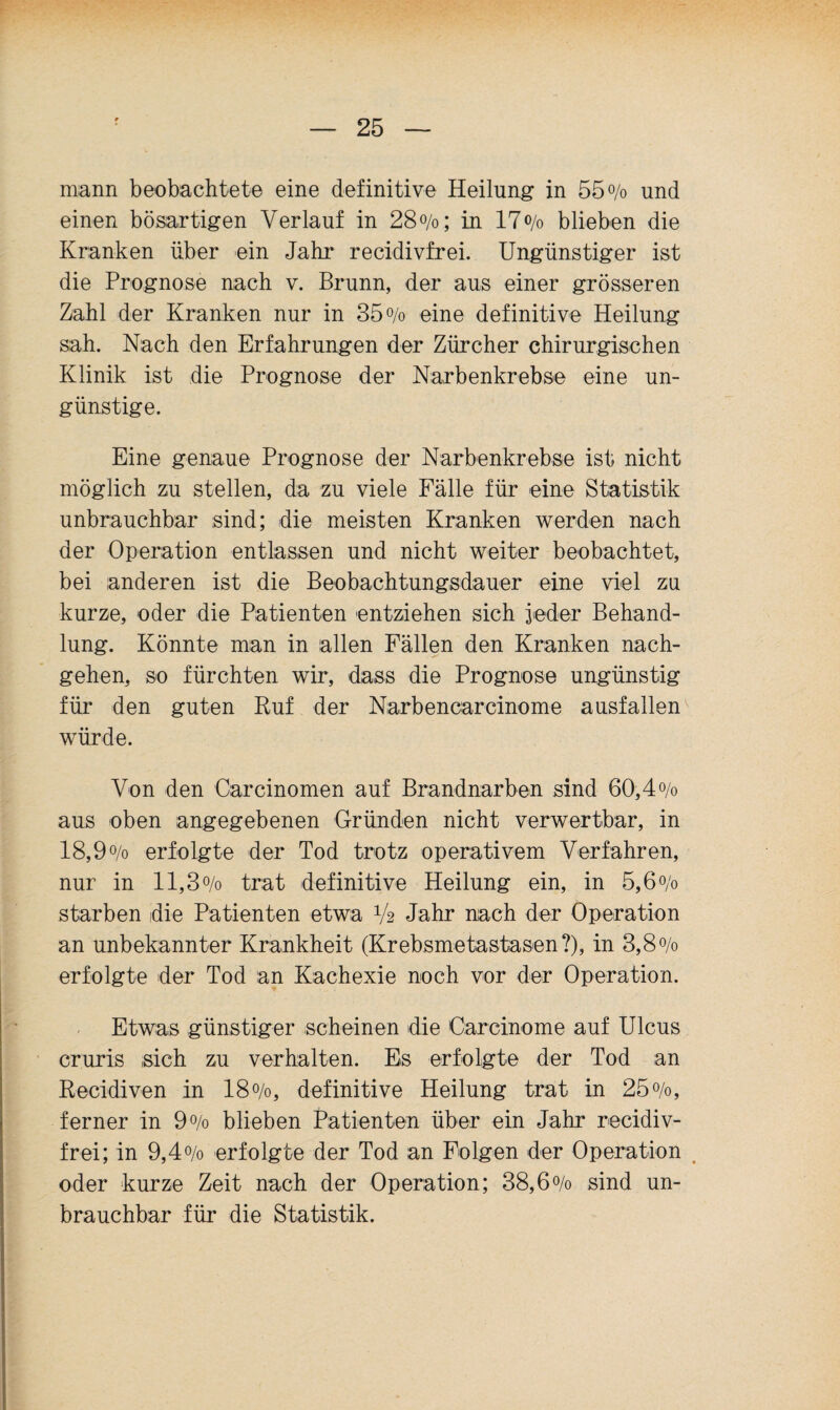 mann beobachtete eine definitive Heilung in 55o/o und einen bösartigen Verlauf in 28o/o; in 17o/o blieben die Kranken über ein Jahr recidivfrei. Ungünstiger ist die Prognose nach v. Brunn, der aus einer grösseren Zahl der Kranken nur in 35 o/o eine definitive Heilung sah. Nach den Erfahrungen der Zürcher chirurgischen Klinik ist die Prognose der Narbenkrebse eine un¬ günstige. Eine genaue Prognose der Narbenkrebse ist nicht möglich zu stellen, da zu viele Fälle für eine Statistik unbrauchbar sind; die meisten Kranken werden nach der Operation entlassen und nicht weiter beobachtet, bei anderen ist die Beobachtungsdauer eine viel zu kurze, oder die Patienten entziehen sich jeder Behand¬ lung. Könnte man in allen Fällen den Kranken nach¬ gehen, so fürchten wir, dass die Prognose ungünstig für den guten Huf der Narbencarcinome ausfallen würde. Von den Carcinomen auf Brandnarben sind 60,4o/o aus oben angegebenen Gründen nicht verwertbar, in 18,00/0 erfolgte der Tod trotz operativem Verfahren, nur in 11,3 o/o trat definitive Heilung ein, in 5,6 o/o starben die Patienten etwa V2 Jahr nach der Operation an unbekannter Krankheit (Krebsmetastasen?), in 3,80/0 erfolgte der Tod an Kachexie noch vor der Operation. Etwas günstiger scheinen die Carcinome auf Ulcus cruris ,sich zu verhalten. Es erfolgte der Tod an Eecidiven in 180/0, definitive Heilung trat in 250/0, ferner in 9 0/0 blieben Patienten über ein Jahr recidiv¬ frei; in 9,40/0 erfolgte der Tod an Folgen der Operation , oder kurze Zeit nach der Operation; 38,60/0 sind un¬ brauchbar für die Statistik.