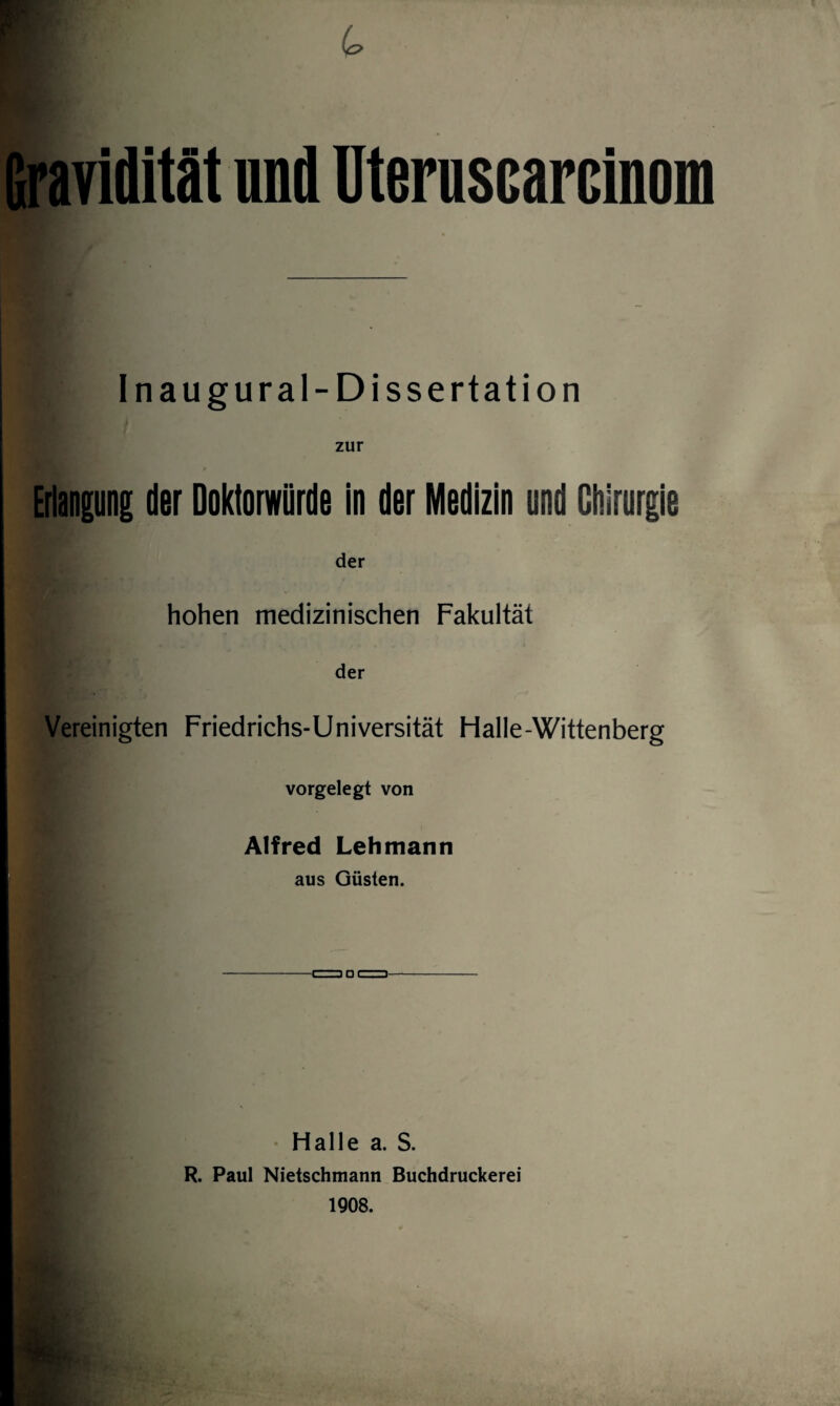 Gravidität und Uteruscarcinom Inaugural-Dissertation zur Erlangung der Doktorwürde in der Medizin und Chirurgie der hohen medizinischen Fakultät der Vereinigten Friedrichs-Universität Halle-Wittenberg vorgelegt von Alfred Lehmann aus Güsten. Halle a. S. R. Paul Nietschmann Buchdruckerei