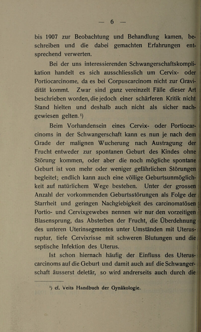 bis 1907 zur Beobachtung und Behandlung kamen, be¬ schreiben und die dabei gemachten Erfahrungen ent¬ sprechend verwerten. Bei der uns interessierenden Schwangerschaftskompli¬ kation handelt es sich ausschliesslich um Cervix- oder Portiocarcinome, da es bei Corpuscarcinom nicht zur Gravi¬ dität kommt. Zwar sind ganz vereinzelt Fälle dieser Art beschrieben worden, die jedoch einer schärferen Kritik nicht Stand hielten und deshalb auch nicht als sicher nach¬ gewiesen gelten.1) Beim Vorhandensein eines Cervix- oder Portiocar- cinoms in der Schwangerschaft kann es nun je nach dem Grade der malignen Wucherung nach Austragung der Frucht entweder zur spontanen Geburt des Kindes ohne Störung kommen, oder aber die noch mögliche spontane Geburt ist von mehr oder weniger gefährlichen Störungen begleitet; endlich kann auch eine völlige Geburtsunmöglich¬ keit auf natürlichem Wege bestehen. Unter der grossen Anzahl der vorkommenden Geburtsstörungen als Folge der j Starrheit und geringen Nachgiebigkeit des carcinomatösen Portio- und Cervixgewebes nennen wir nur den vorzeitigen Blasensprung, das Absterben der Frucht, die Überdehnung des unteren Uterinsegmentes unter Umständen mit Uterus¬ ruptur, tiefe Cervixrisse mit schweren Blutungen und die septische Infektion des Uterus. Ist schon hiernach häufig der Einfluss des Uterus- carcinoms auf die Geburt und damit auch auf die Schwanger¬ schaft äusserst deletär, so wird andrerseits auch durch die x) cf. Veits Handbuch der Gynäkologie.