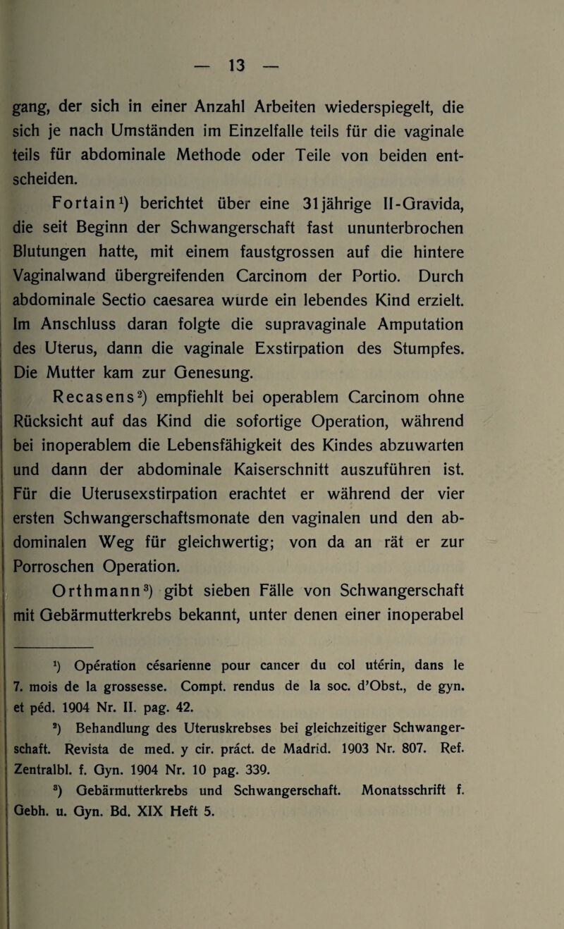 gang, der sich in einer Anzahl Arbeiten wiederspiegelt, die sich je nach Umständen im Einzelfalle teils für die vaginale teils für abdominale Methode oder Teile von beiden ent¬ scheiden. Fortain1) berichtet über eine 31jährige II-Gravida, die seit Beginn der Schwangerschaft fast ununterbrochen Blutungen hatte, mit einem faustgrossen auf die hintere Vaginalwand übergreifenden Carcinom der Portio. Durch abdominale Sectio caesarea wurde ein lebendes Kind erzielt. Im Anschluss daran folgte die supravaginale Amputation des Uterus, dann die vaginale Exstirpation des Stumpfes. I Die Mutter kam zur Genesung. Recasens2) empfiehlt bei operablem Carcinom ohne Rücksicht auf das Kind die sofortige Operation, während bei inoperablem die Lebensfähigkeit des Kindes abzuwarten und dann der abdominale Kaiserschnitt auszuführen ist. j Für die Uterusexstirpation erachtet er während der vier ersten Schwangerschaftsmonate den vaginalen und den ab¬ dominalen Weg für gleichwertig; von da an rät er zur Porroschen Operation. Orth mann3) gibt sieben Fälle von Schwangerschaft mit Gebärmutterkrebs bekannt, unter denen einer inoperabel x) Operation cesarienne pour cancer du col uterin, dans le 7. mois de la grossesse. Compt. rendus de la soc. d’Obst., de gyn. et ped. 1904 Nr. II. pag. 42. 2) Behandlung des Uteruskrebses bei gleichzeitiger Schwanger¬ schaft. Revista de med. y cir. präct. de Madrid. 1903 Nr. 807. Ref. Zentralbl. f. Gyn. 1904 Nr. 10 pag. 339. 3) Gebärmutterkrebs und Schwangerschaft. Monatsschrift f. Gebh. u. Gyn. Bd. XIX Heft 5.