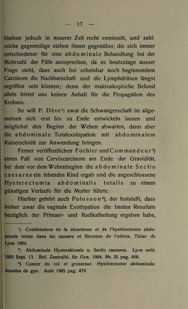 bleiben jedoch in neuerer Zeit recht vereinzelt, und zahl¬ reiche gegenteilige stehen ihnen gegenüber, die sich immer entschiedener für eine abdominale Behandlung bei der Mehrzahl der Fälle aussprechen, da es heutzutage ausser Frage steht, dass auch bei scheinbar noch beginnendem Carcinom die Nachbarschaft und die Lymphdrüsen längst ergriffen sein können; denn der makroskopische Befund allein bietet uns keinen Anhalt für die Propagation des Krebses. So will P. Deve1) zwar die Schwangerschaft im allge¬ meinen sich erst bis zu Ende entwickeln lassen und möglichst den Beginn der Wehen abwarten, dann aber die abdominale Totalexstirpation mit abdominalem Kaiserschnitt zur Anwendung bringen. Ferner veröffentlichen Fochier undCommandeur2) einen Fall von Cervixcarcinom am Ende der Gravidität, bei dem vor dem Wehenbeginn die abdominale Sectio caesarea ein lebendes Kind ergab und die angeschlossene Hys ter e ctom ia abdominalis totalis zu einem günstigen Verlaufe für die Mutter führte. Hierher gehört auch Polosson3), der feststellt, dass bisher zwar die vaginale Exstirpation die besten Resultate bezüglich der Primaer- und Radikalheilung ergeben habe, *) Combinaison de la cesarienne et de Thysterectomie abdo¬ minale totale dans les cancers et fibromes de l’uterus. These de Lyon 1904. 2) Abdominale Hysterektomie u. Sectio caesarea. Lyon med. 1903 Sept. 13. Ref. Zentralbl. für Gyn. 1904. Nr. 25 pag. 808. 3) Cancer du col et grossesse. Hysterectomie abdominale. Annales de gyn. Aoüt 1905 pag. 479.