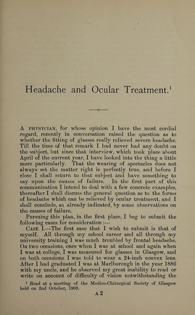 Headache and Ocular Treatment.1 A physycian, for whose opinion I have the most cordial regard, recently in conversation raised the question as to whether the fitting of glasses really relieved severe headache. Till the time of that remark I had never had any doubt on the subject, but since that interview, which took place about April of the current year, I have looked into the thing a little more particularly. That the wearing of spectacles does not always set the matter right is perfectly true, and before I close I shall return to that subject and have something to say upon the causes of failure. In the first part of this communication I intend to deal with a few concrete examples, thereafter I shall discuss the general question as to the forms of headache which can be relieved by ocular treatment, and I shall conclude, as already indicated, by some observations on the causes of failure. Pursuing this plan, in the first place, I beg to submit the following cases for consideration :— Case I.—The first case that I wish to submit is that of myself. All through my school career and all through my university training I was much troubled by frontal headache. On two occasions, once when I was at school and again when I was at college, I was measured for glasses in Glasgow, and on both occasions I was told to wear a 24-inch convex lens. After I had graduated I was at Marlborough in the year 1886 with my uncle, and he observed my great inability to read or write on account of difficulty of vision notwithstanding the 1 Read at a meeting of the Medico-Cliirurgical Society of Glasgow held on 2nd October, 1908. A 2