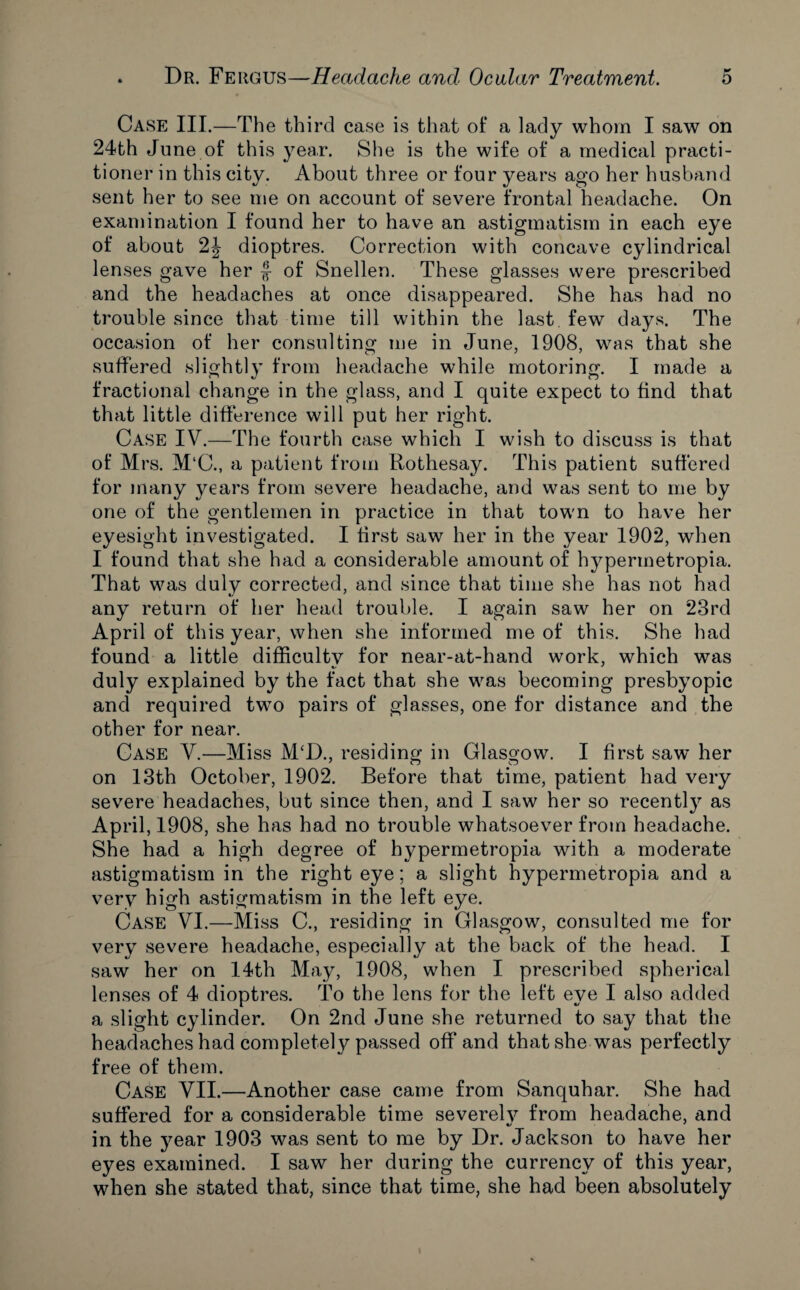 Case III.—The third case is that of a lady whom I saw on 24th June of this year. She is the wife of a medical practi¬ tioner in this city. About three or four years ago her husband sent her to see me on account of severe frontal headache. On examination I found her to have an astigmatism in each eye of about 2J dioptres. Correction with concave cylindrical lenses gave her $ of Snellen. These glasses were prescribed and the headaches at once disappeared. She has had no trouble since that time till within the last few days. The occasion of her consulting me in June, 1908, was that she suffered slightly from headache while motoring. I made a fractional change in the glass, and I quite expect to find that that little difference will put her right. Case IV.—The fourth case which I wish to discuss is that of Mrs. M‘C., a patient from Rothesay. This patient suffered for many years from severe headache, and was sent to me by one of the gentlemen in practice in that town to have her eyesight investigated. I first saw her in the year 1902, when I found that she had a considerable amount of hypermetropia. That was duly corrected, and since that time she has not had any return of her head trouble. I again saw her on 23rd April of this year, when she informed me of this. She had found a little difficulty for near-at-hand work, which was duly explained by the fact that she was becoming presbyopic and required two pairs of glasses, one for distance and the other for near. Case V.—Miss M‘D., residing in Glasgow. I first saw* her on 13th October, 1902. Before that time, patient had very severe headaches, but since then, and I saw her so recently as April, 1908, she has had no trouble whatsoever from headache. She had a high degree of hypermetropia with a moderate astigmatism in the right eye; a slight hypermetropia and a very high astigmatism in the left eye. Case VI.—Miss C., residing in Glasgow, consulted me for very severe headache, especially at the back of the head. I saw her on 14th May, 1908, when I prescribed spherical lenses of 4 dioptres. To the lens for the left eye I also added a slight cylinder. On 2nd June she returned to say that the headaches had completely passed off and that she was perfectly free of them. Case VII.—Another case came from Sanquhar. She had suffered for a considerable time severely from headache, and in the year 1903 was sent to me by Dr. Jackson to have her eyes examined. I saw her during the currency of this year, when she stated that, since that time, she had been absolutely